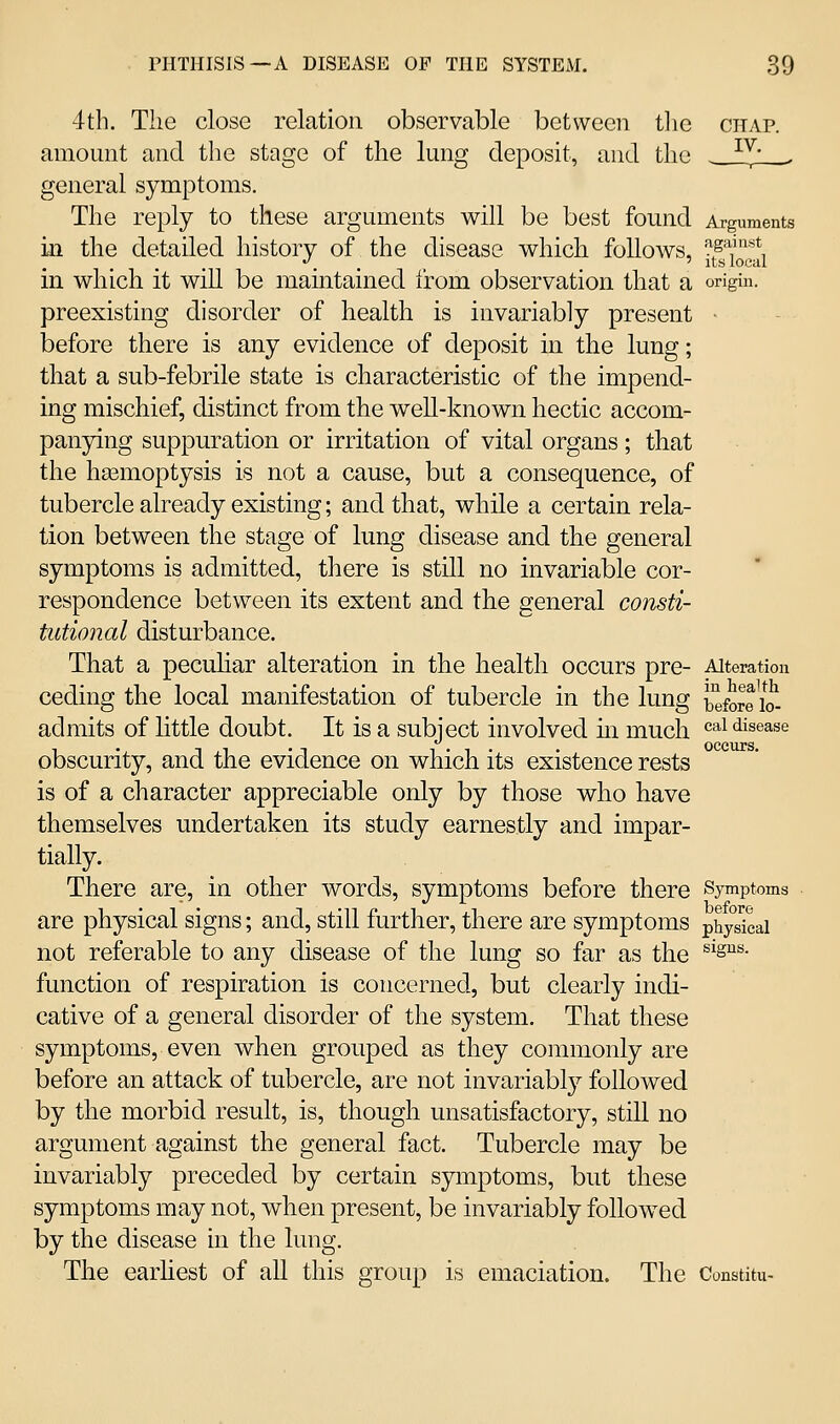 4th. The close relation observable between tlie citap. amount and the stage of the lung deposit, and the ^^- . general symptoms. The reply to these arguments will be best found Arguments in the detailed history of the disease which follows, ^^^l^^li in which it will be maintained from observation that a origin. preexisting disorder of health is invariably present ■ before there is any evidence of deposit in the lung; that a sub-febrile state is characteristic of the impend- ing mischief, distinct from the well-known hectic accom- panying suppuration or irritation of vital organs; that the hasmoptysis is not a cause, but a consequence, of tubercle already existing; and that, while a certain rela- tion between the stage of lung disease and the general symptoms is admitted, there is still no invariable cor- respondence between its extent and the general consti- tutional disturbance. That a pecuhar alteration in the health occurs pre- Alteration ceding the local manifestation of tubercle in the lung JJefore £ admits of little doubt. It is a subject involved m much cai disease occiLrs obscurity, and the evidence on which its existence rests is of a character appreciable only by those who have themselves undertaken its study earnestly and impar- tially. There are, in other words, symptoms before there Symptoms are physical signs; and, still further, there are symptoms physkai not referable to any disease of the lung so far as the ^^S^- function of respiration is concerned, but clearly indi- cative of a general disorder of the system. That these symptoms, even when grouped as they commonly are before an attack of tubercle, are not invariably followed by the morbid result, is, though unsatisfactory, still no argument against the general fact. Tubercle may be invariably preceded by certain symptoms, but these symptoms may not, when present, be invariably followed by the disease in the lung. The earhest of all this group is emaciation. The Constitu-