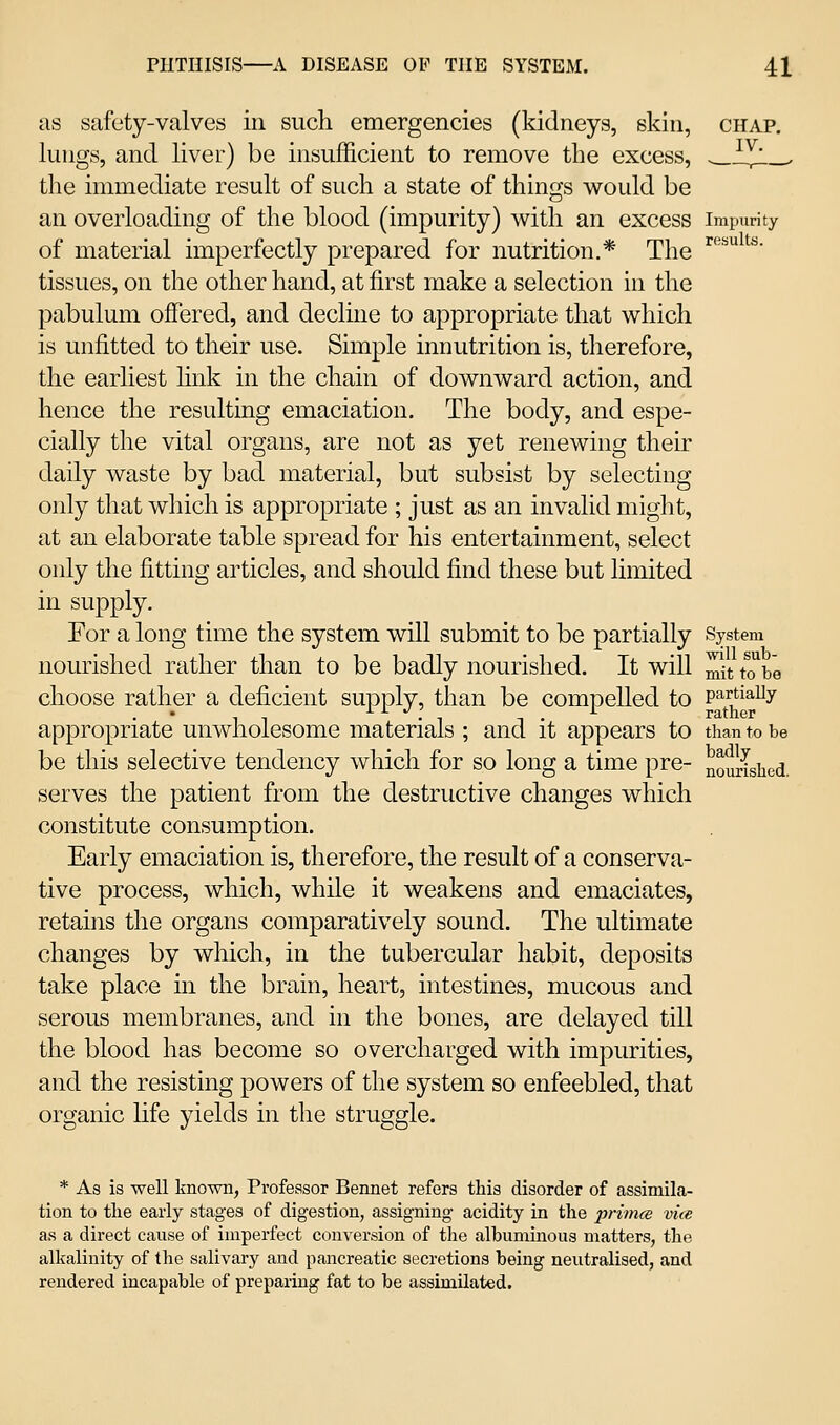 as safety-valves in such emergencies (kidneys, skin, chap. lungs, and liver) be insufficient to remove the excess, ^i^_. the immediate result of such a state of things would be an overloading of the blood (impurity) with an excess impurity of material imperfectly prepared for nutrition.* The ^^ ^'*' tissues, on the other hand, at first make a selection in the pabulum offered, and decline to appropriate that which is unfitted to their use. Simple innutrition is, therefore, the earliest hnk in the chain of downward action, and hence the resulting emaciation. The body, and espe- cially the vital organs, are not as yet renewing their daily waste by bad material, but subsist by selecting only that which is appropriate ; just as an invalid might, at an elaborate table spread for his entertainment, select only the fitting articles, and should find these but limited in supply. For a long time the system will submit to be partially System nourished rather than to be badly nourished. It will ^it to be choose rather a deficient supply, than be compelled to partiaUy appropriate unwholesome materials ; and it appears to than to be be this selective tendency which for so long a time pre- nourished, serves the patient from the destructive changes which constitute consumption. Early emaciation is, therefore, the result of a conserva- tive process, which, while it weakens and emaciates, retains the organs comparatively sound. The ultimate changes by which, in the tubercular habit, deposits take place in the brain, heart, intestines, mucous and serous membranes, and in the bones, are delayed till the blood has become so overcharged with impurities, and the resisting powers of the system so enfeebled, that organic life yields in the struggle. * As is well known, Professor Bennet refers this disorder of assimila- tion to the early stages of digestion, assigning acidity in the primte vice as a direct cause of imperfect conversion of the albuminous matters, the alkalinity of the salivary and pancreatic secretions being neutralised, and rendered incapable of preparing fat to be assimilated.