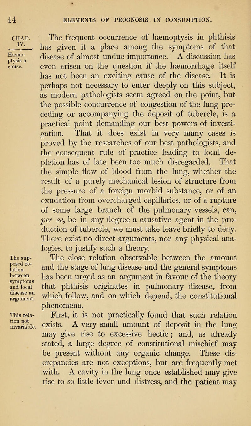 CHAP. IV. Hsemo- ptysis a cause. The sup- posed re- lation between symptoms and local disease an argument. This rela- tion not invariable. The frequent occurrence of hasmoptysis in phthisis has given it a place among the symptoms of that disease of almost undue importance. A discussion has even arisen on the question if the hgemorrhage itself has not been an exciting cause of the disease. It is perhaps not necessary to enter deeply on this subject, as modern pathologists seem agreed on the point, but the possible concurrence of congestion of the lung pre- ceding or accompanying the deposit of tubercle, is a practical point demanding our best powers of investi- gation. That it does exist in very many cases is proved by the researches of our best pathologists, and the consequent rule of practice leading to local de- pletion has of late been too much disregarded. That the simple flow of blood from the lung, whether the result of a purely mechanical lesion of structure from the pressure of a foreign morbid substance, or of an exudation from overcharged capillaries, or of a rupture of some large branch of the pulmonary vessels, can, per se, be in any degree a causative agent in the pro- duction of tubercle, we must take leave briefly to deny. There exist no direct arguments, nor any physical ana- logies, to justify such a theory. The close relation observable between the amount and the stage of lung disease and the general symptoms has been urged as an argument in favour of the theory that phthisis originates in pulmonary disease, from which follow, and on which depend, the constitutional phenomena. First, it is not practically found that such relation exists. A very small amount of deposit in the lung may give rise to excessive hectic; and, as already stated, a large degree of constitutional mischief may be present without any organic change. These dis- crepancies are not exceptions, but are frequently met with. A cavity in the lung once established may give rise to so httle fever and distress, and the patient may