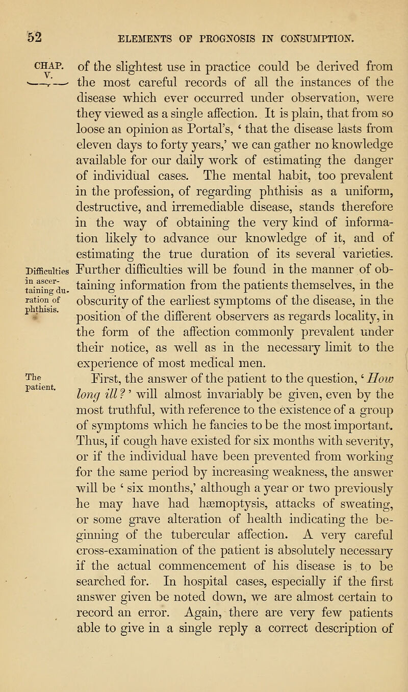 '6^ CHAP, of tlie slightest use in practice could be derived from *—r—' the most careful records of all the instances of the disease which ever occurred under observation, were they viewed as a single affection. It is plain, that from so loose an opinion as Portal's, ' that the disease lasts from eleven days to forty years,' we can gather no knowledge available for our daily work of estimating the clanger of individual cases. The mental habit, too prevalent in the profession, of regarding phthisis as a uniform, destructive, and irremediable disease, stands therefore in the way of obtaining the very kind of informa- tion likely to advance our knowledge of it, and of estimating the true duration of its several varieties. Difficulties Further difficulties will be found in the manner of ob- taining information from the patients themselves, in the obscurity of the earliest symptoms of the disease, in the position of the different observers as regards locahty, in the form of the affection commonly prevalent under their notice, as well as in the necessary hmit to the experience of most medical men. First, the answer of the patient to the question,' Hoiu long ill ? ' will almost invariably be given, even by the most truthful, with reference to the existence of a group of symptoms which he fancies to be the most important. Thus, if cough have existed for six months with severity, or if the individual have been prevented from working for the same period by increasing weakness, the answer will be ' six months,' although a year or two previously he may have had liEemoptysis, attacks of sweating, or some grave alteration of health indicating the be- ginning of the tubercular affection. A very careful cross-examination of the patient is absolutely necessary if the actual commencement of his disease is to be searched for. In hospital cases, especially if the first answer given be noted down, we are almost certain to record an error. Again, there are very few patients able to give in a single reply a correct description of m ascer- taining du ration of phthisis. The patient,