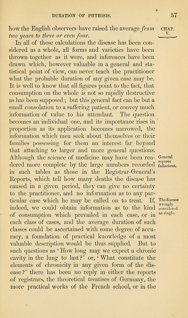 how the Enghsh observers have raised the average from chap. two years to three or even four. s. / ^ In all of these calculations the disease has been con- sidered as a whole, all forms and varieties have been thrown together as it were, and inferences have been drawn which, however valuable in a general and sta- tistical point of view, can never teach the practitioner what the probable duration of any given case may be. It is well to know that all figures point to the fact, that consumption on the whole is not so rapidly destructive as has been supposed ; but this general fact can be but a small consolation to a suffering patient, or convey much information of value to his attendant. The question becomes an individual one, and its importance rises in ' proportion as its application becomes narrowed, the information which men seek about themselves or their famihes possessing for them an interest far beyond that attaching to larger and more general questions. Although the science of medicine may have been ren- General dered more complete by the large numbers recorded fallacious. in such tables as those in the Eegistrar-General's Eeports, which teU how many deaths the disease has caused in a given period, they can give no certainty to the practitioner, and no information as to any par- ticular case which he may be called on to treat. If, Thedisease . . . • 'wroiiQ'ly indeed, we could obtain information as to the kind considered of consumption which prevailed in each case, or in ^^^^^s^®- each class of cases, and the average duration of such classes could be ascertained with some degree of accu- racy, a foundation of practical knowledge of a most valuable description would be thus supplied. But to such questions as ' How long may we expect a chronic cavity in the lung to last ?' or, ' What constitute the elements of chronicity in any given form of the dis- ease ?' there has been no reply in either the reports of registrars, the theoretical treatises of Germany, the more practical works of the French school, or in the