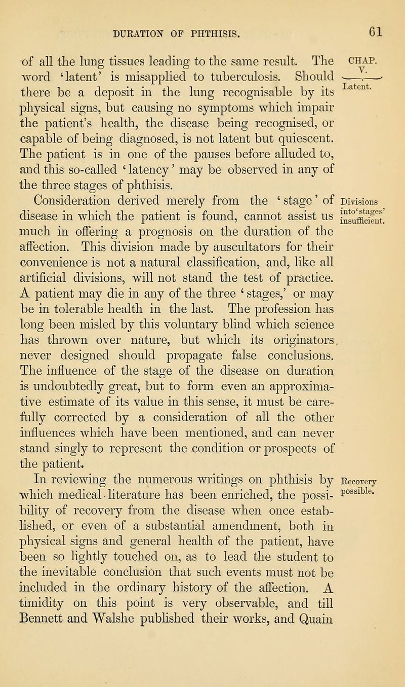 of all the lung tissues leading to the same result. The chap. word 'latent' is misapplied to tuberculosis. Should • ^—• there be a deposit in the lung recognisable by its physical signs, but causing no symptoms which impair the patient's health, the disease being recognised, or capable of being diagnosed, is not latent but quiescent. The patient is in one of the pauses before alluded to, and this so-called ' latency' may be observed in any of the three stages of phthisis. Consideration derived merely from the ' stage' of Divisions disease in which the patient is found, cannot assist us J^suffidfut. much in offering a prognosis on the duration of the affection. This division made by auscultators for their convenience is not a natural classification, and, like all artificial divisions, will not stand the test of practice. A patient may die in any of the three ' stages,' or may be in tolerable health in the last. The profession has long been misled by this voluntary blind which science has thrown over nature, but which its originators, never designed should propagate false conclusions. The influence of the stage of the disease on duration is undoubtedly great, but to form even an approxima- tive estimate of its value in this sense, it must be care- fully corrected by a consideration of all the other influences which have been mentioned, and can never stand smgly to represent tlie condition or prospects of the patient. In reviewing the numerous writings on phthisis by EecoTery which medical ■ literature has been enriched, the possi- p°^^^^^^* bility of recovery from the disease when once estab- lished, or even of a substantial amendment, both in physical signs and general health of the patient, have been so lightly touched on, as to lead the student to the inevitable conclusion that such events must not be included in the ordinary history of the affection. A timidity on this point is very observable, and till Bennett and Walshe pubhshed theii* works, and Quain