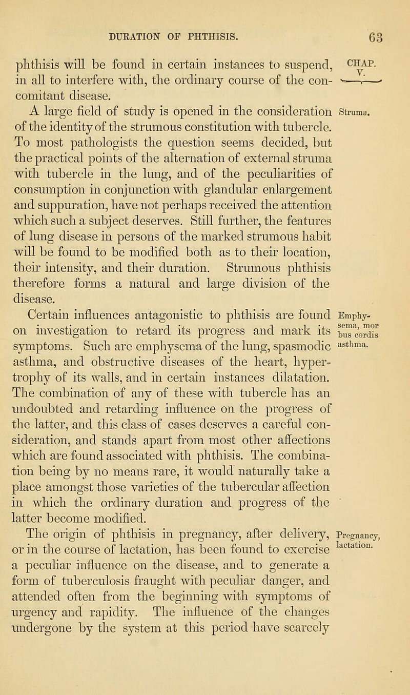 phthisis will be found in certain instances to suspend, chap. in all to interfere with, the ordinary course of the con- -^—r—' comitant disease. A large field of study is opened in the consideration struma, of the identity of the strumous constitution with tubercle. To most pathologists the question seems decided, but the practical points of the alternation of external struma with tubercle in the lung, and of the pecuharities of consumption in conjunction with glandular enlargement and suppuration, have not perhaps received the attention which such a subject deserves. Still further, the features of lung disease in persons of the marked strumous habit will be found to be modified both as to their location, their intensity, and their duration. Strumous phthisis therefore forms a natural and large division of the disease. Certain influences antagonistic to phthisis are found Emphy- on investigation to retard its progress and mark its tiis c'o^'is symptoms. Such are emphysema of the lung, spasmodic asthma, asthma, and obstructive diseases of the heart, hyper- trophy of its walls, and in certain instances dilatation. The combination of any of these with tubercle has an undoubted and retarding influence on the progress of the latter, and this class of cases deserves a careful con- sideration, and stands apart from most other aff^ections which are found associated with phthisis. The combina- tion being by no means rare, it would naturally take a place amongst those varieties of the tubercular affection in which the ordinary duration and progress of the latter become modified. The origin of phthisis in pregnancy, after delivery. Pregnancy, or in the course of lactation, has been found to exercise ^'^'^*'**^^°- a peculiar influence on the disease, and to generate a form of tuberculosis fraught with peculiar danger, and attended often from the beginning with symptoms of urgency and rapidity. The influence of the changes imdergone by the system at this period have scarcely