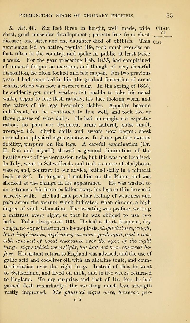 X. JEt. 48. Six feet three in height, well made, wide CHAP, chest, good muscular development; parents free from chest . j' , disease; one sister and one daughter died of phthisis. This Case. gentleman led an active, regular life, took much exercise on foot, often in the country, and spoke in public at least twice a week. For the year preceding Feb. 1855, had complained of unusual fatigue on exertion, and though of very cheerful disposition, he often looked and felt fagged. For two previous years I had remarked in him the gradual formation of arcus senilis, which was now a perfect ring. In the spring of 1855, he suddenly got much weaker, felt unable to take his usual walks, began to lose flesh rapidly, his face looking worn, and the calves of his legs becoming flabby. Appetite became indifferent, but he continued to live well, and took two or three glasses of wine daily. He had no cough, nor expecto- ration, no pain nor dyspnoea, urine natural, pulse small, averaged 85. Slight chills and sweats now began; chest normal; no physical signs whatever. In June, profuse sweats, debility, purpura on the legs. A careful examination (Dr. H. Roe and myself) showed a general diminution of the healthy tone of the percussion note, but this was not localised. In July, went to Schwalbach, and took a course of chalybeate waters, and, contrary to our advice, bathed daily in a mineral bath at 84°. In August, I met him on the Rhine, and was shocked at the change in his appearance. He was wasted to an extreme ; his features fallen away, his legs so thiu he could scarcely walk. He had that peculiar feeling of weakness and pain across the sacrum which indicates, when chronic, a high degree of vital exhaustion. The sweating was profuse, wetting a mattrass every night, so that he was obliged to use two beds. Pulse always over 100. He had a short, frequent, dry cough, no expectoration, no haemoptysis, slight dulness,rough, loud inspiration, expiratory murmur prolonged, and a sen- sible amount of vocal resonance over the apex of the right lung; signs which were slight, but had not been observed be- fore. His instant return to England was advised, and the use of gallic acid and cod-liver oil, with an alkaline tonic, and coun- ter-irritation over the right lung. Instead of this, he went to Switzerland, and lived on milk, and in five weeks returned to England. To my surprise, and that of Dr. Roe, he had gained flesh remarkably; the sweating much less, strength vastly improved. The physical signs were, however, per- G 2