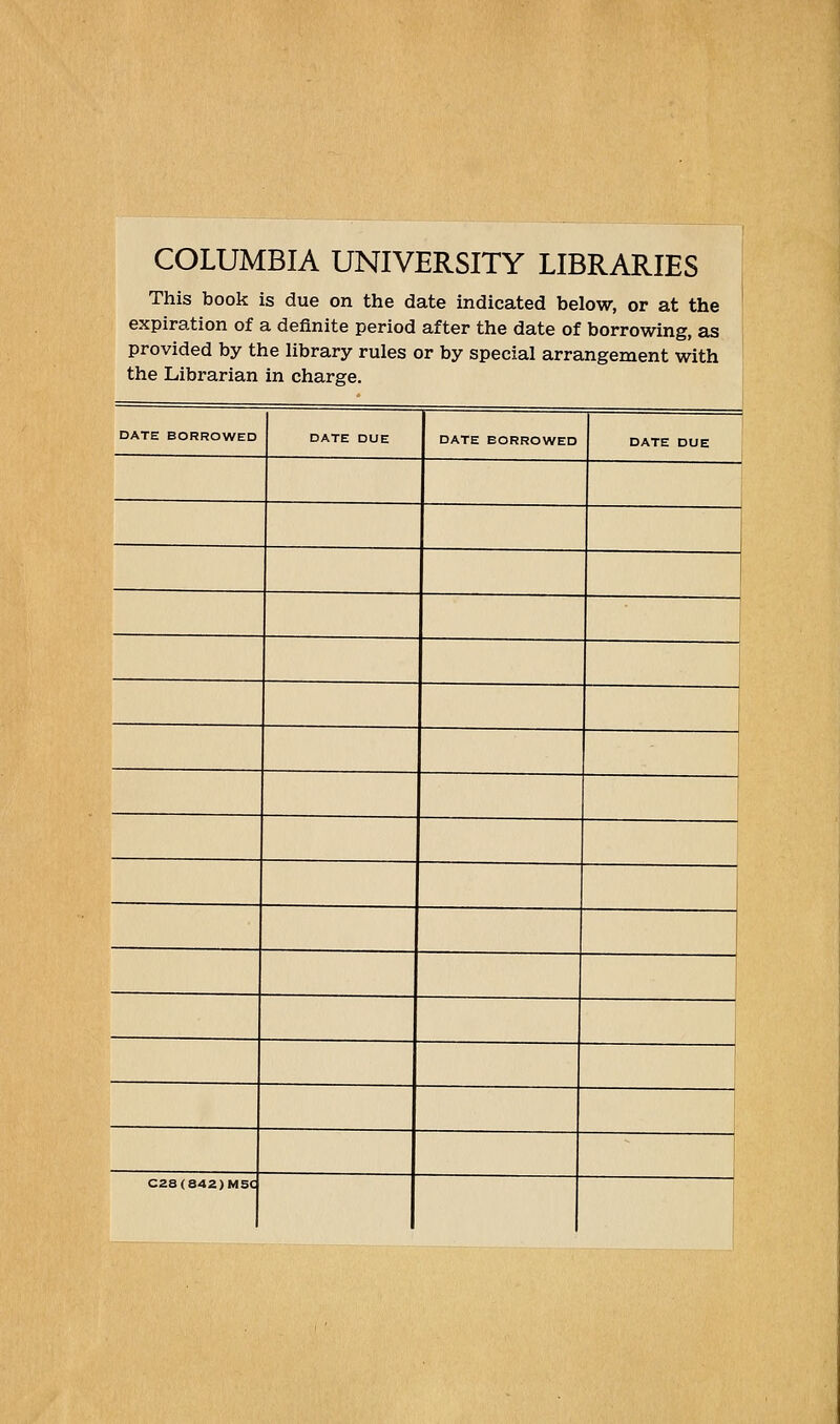 COLUMBIA UNIVERSITY LIBRARIES This book is due on the date indicated below, or at the expiration of a definite period after the date of borrowing, as ; provided by the library rules or by special arrangement with the Librarian in charge. DATE BORROWED DATE DUE DATE BORROWED DATE DUE - C28(842)MSC