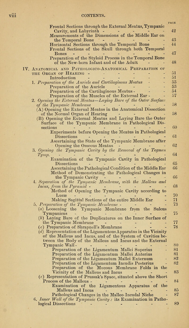 PAGE Frontal Sections through the External Meatus, Tympanic Cavity, and Labyrinth - - - - - 42 Measurements of the Dimensions of the Middle Ear on the Temporal Bone - - - - - 43 Horizontal Sections through the Temporal Bone - 44 Frontal Sections of the Skull through both Temporal Bones - - - - - - -47 Preparation of the Styloid Process in the Temporal Bone of the New-born Infant and of the Adult - - 48 IV. Anatomical and Pathologico-Anatomical Pkeparation of THE Organ of Hearing - - - - - - 51 Introduction - - - - - - 51 1. Preparation of the Auricle and Cartilaginous Meatus - - 53- Preparation of the Auricle - - - - 63 Preparation of the Cartilaginous Meatus - - - 54 Preparation of the Muscles of the External Ear - - 57 2. Opening the External Meatus—Laying Bare of the Outer Surface of the Tympanic Memhrane - - - - - 58 (A) Opening the External Meatus in the Anatomical Dissection of the Normal Organ of Hearing - - - - 58 (B) Opening the External Meatus and Laying Bare the Outer Surface of the Tympanic Membrane in Pathological Dis- sections - - - - - - -60 Experiments before Opening the Meatus in Pathological Dissections - - - - - - 61 Ascertaining the State of the Tympanic Membrane after Opening the Osseous Meatus - - - - 62 3. Opening the Tympanic Cavity hy the Removal of the Tegmen Tymp. --------64 Examination of the Tympanic Cavity in Pathological Dissections - - - - - - 65 Ascertaining the Pathological Condition of the Middle Ear 66 Method of Demonstrating the Pathological Changes in the Tympanic Cavity - - - - - 66 4. Separation of the Tympanic Memhrane, with the Malleus and Incus, from the Pyramid - - - - - - 68 Method of Opening the Tympanic Cavity according to Luc« .--..-- 70 Making Sagittal Sections of the entire Middle Ear - 71 5. Preparation of the Tym^mnic Membrane - - - - 73 (a) Loosening the Tympanic Membrane from the Sulcus Tympanicus - - - - - - -75 (6) Laying Bare of the Duplicatures on the Inner Surface of the Tympanic Membrane - - - - - 77 (c) Preparation of Shrapnell's Membrane - - - 78 (d) Representation of the Ligamentous Apparatus in the Vicinity of the Malleus and Incus, and of the System of Cavities be- tween the Body of the Malleus and Incus and the External Tympanic Wall - - - - '- - - 80 Preparation of the Ligamentum Mallei Superius - 81 Preparation of the Ligamentum Mallei Anterius 81 Preparation of the Ligamentum Mallei Externum - 82 Preparation of the Ligamentum Incudis Posterius - 82 Preparation of the Mucous Membrane Folds in the Vicinity of the Malleus and Incus - - - 83 (e) Representation of Prussak's Space, situated above the Short Process of the Malleus - - - - - - 84 Examination of the Ligamentous Apparatus of the Malleus and Incus - - - - - 85 Pathological Changes in the Malleo-Incudal Niche - 87 6. Inner Wall of the Tympanic Cavity: its Examination in Patho- logical Dissections - - - - - - 89