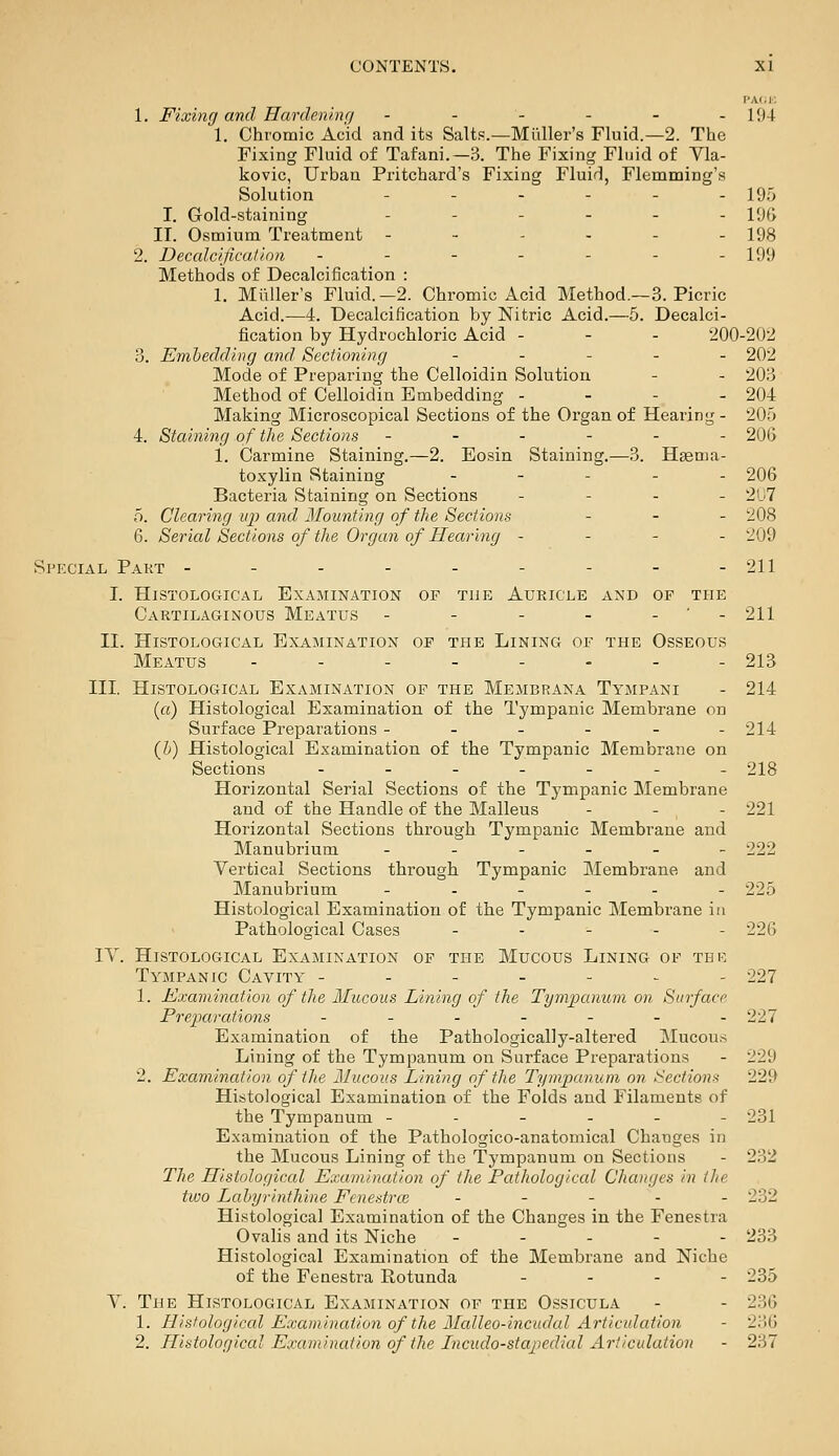 l'A(.i; 1. Fixing and Hardeninr/ - - - - - . 194 1. Chromic Acid and its Salts.—Miiller's Fluid.—2. The Fixing Fluid of Tafani.—3. The Fixing Fluid of Vla- kovic, Urban Pritchard's Fixing Fluid, Flemming's Solution - - - - - - 19.'; I. Gold-staining .-.--. i<j(^ II. Osmium Treatment ------ 198 2. Decalcification - - - - - - - 199 Methods of Decalcification : 1. Miiller's Fluid.-2. Chromic Acid Method.~3. Picric Acid.—4. Decalcification by Nitric Acid.—5. Decalci- jfication by Hydrochloric Acid - - - 200-202 3. Emhedclivg and Sectioning . . - - _ 202 Mode of Preparing the Celloidin Solution - - 203 Method of Celloidin Embedding - - - - 204 Making Microscopical Sections of the Organ of Hearing- 205 4. Staining of the Sections ------ 206 1. Carmine Staining.—2. Eosin Staining.—3. Haema- toxylin Staining . - - - . 206 Bacteria Staining on Sections - - . - 2U7 5. Clearing U2) and Mounting of the Sections - _ . 208 6. Serial Sections of the Organ of Hearing - - - - 209 Special Part - - - - - - - - -211 I. Histological Examination of the Auricle and of the Cartilaginous Meatus - - - - - ' - 211 II. Histological Examination of the Lining of the Osseous Meatus - - - - - - - - 213 III. Histological Examination of the Membrana Tympani - 214 (o) Histological Examination of the Tympanic Membrane on Surface Preparations ------ 214 (li) Histological Examination of the Tympanic Membrane on Sections - - - - - - - 218 Horizontal Serial Sections of the Tympanic Membrane and of the Handle of the Malleus - - - 221 Horizontal Sections through Tympanic Membrane and Manubrium ------ 222 Vertical Sections through Tympanic Membrane and Manubrium _.---- 225 Histological Examination of the Tympanic Membrane in Pathological Cases - . - . - 226 lY. Histological Examination of the Mucous Lining of thk Tympanic Cavity ------- 227 1. I^xamination of the Mucous Lining of the Tympanum on Surface Preparations ------- 227 Examination of the Pathologically-altered Mucous Lining of the Tympanum on Surface Preparations - 229 2. Examination of the Mucous Lining of the Tympanum on Sections 229 Histological Examination of the Folds and Filaments of the Tympanum ------ 231 Examination of the Pathologico-anatomical Changes in the Mucous Lining of the Tympanum on Sections - 232 The Histological Examination of the Pathologiccd Changes in the two Labyrinthine Fenestrce . - . . - 232 Histological Examination of the Changes in the Fenestra Ovalis and its Niche ----- 233 Histological Examination of the Membrane and Niche of the Fenestra Rotunda - . - - 235 V. The Histological Examination of the Ossicula - - 236 1. Histologiccd Examination of the Malleo-incudal Articulation - 236 2. Histological Examimition of the Lncudo-stapedial Articulation - 237