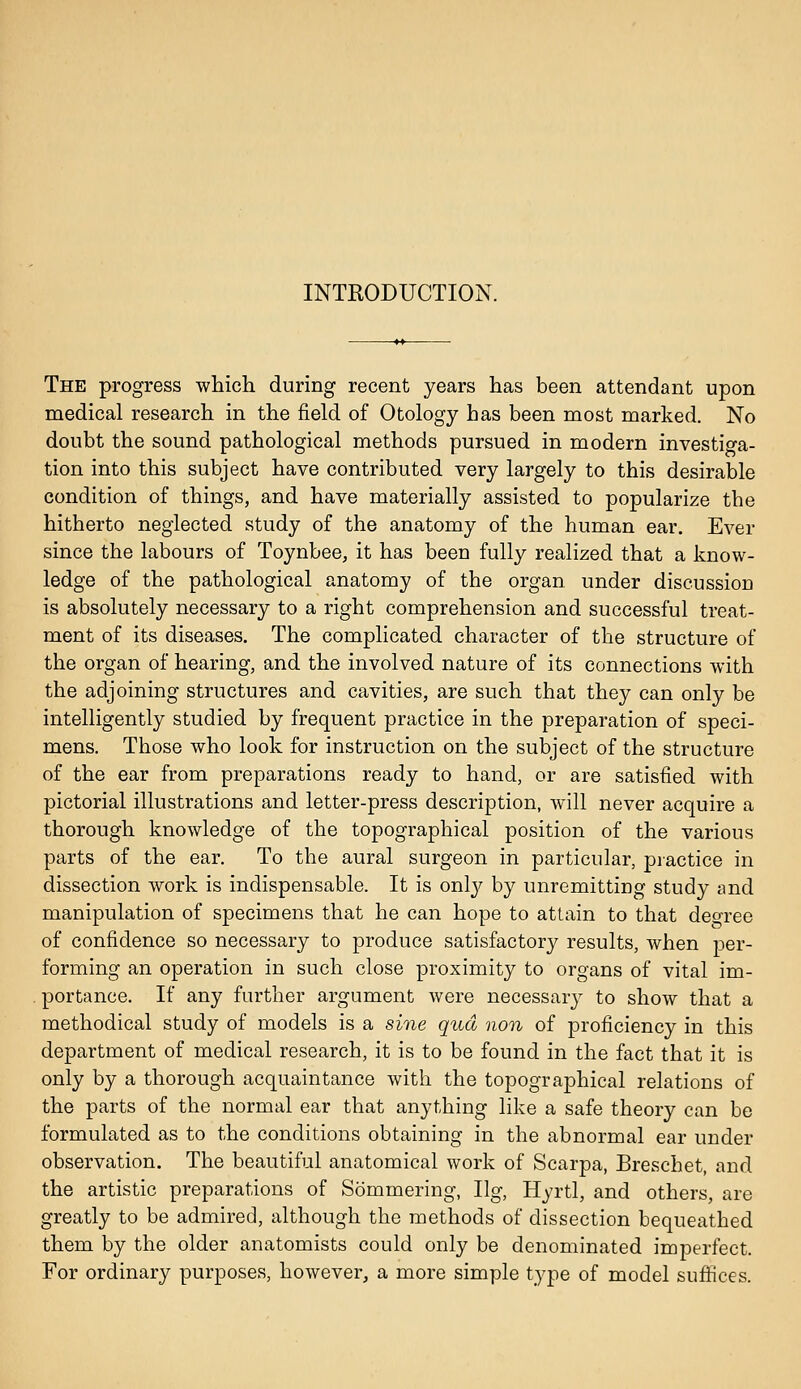 The progress which during recent years has been attendant upon medical research in the field of Otology has been most marked. No doubt the sound pathological methods pursued in modern investiga- tion into this subject have contributed very largely to this desirable condition of things, and have materially assisted to popularize the hitherto neglected study of the anatomy of the human ear. Ever since the labours of Toynbee, it has been fully realized that a know- ledge of the pathological anatomy of the organ under discussion is absolutely necessary to a right comprehension and successful treat- ment of its diseases. The complicated character of the structure of the organ of hearing, and the involved nature of its connections with the adjoining structures and cavities, are such that they can only be intelligently studied by frequent practice in the preparation of speci- mens. Those who look for instruction on the subject of the structure of the ear from preparations ready to hand, or are satisfied with pictorial illustrations and letter-press description, will never acquire a thorough knowledge of the topographical position of the various parts of the ear. To the aural surgeon in particular, piactice in dissection work is indispensable. It is onlj^ by unremitting study and manipulation of specimens that he can hope to attain to that deo-ree of confidence so necessary to produce satisfactory results, when per- forming an operation in such close proximity to organs of vital im- portance. If any further argument were necessary to show that a methodical study of models is a sine qua non of proficiency in this department of medical research, it is to be found in the fact that it is only by a thorough acquaintance with the topographical relations of the parts of the normal ear that anything like a safe theory can be formulated as to the conditions obtaining in the abnormal ear under observation. The beautiful anatomical work of Scarpa, Breschet, and the artistic preparations of Sommering, Ilg, Hyrtl, and others, are greatly to be admired, although the methods of dissection bequeathed them by the older anatomists could only be denominated imperfect. For ordinary purposes, however, a more simple type of model sufiices.