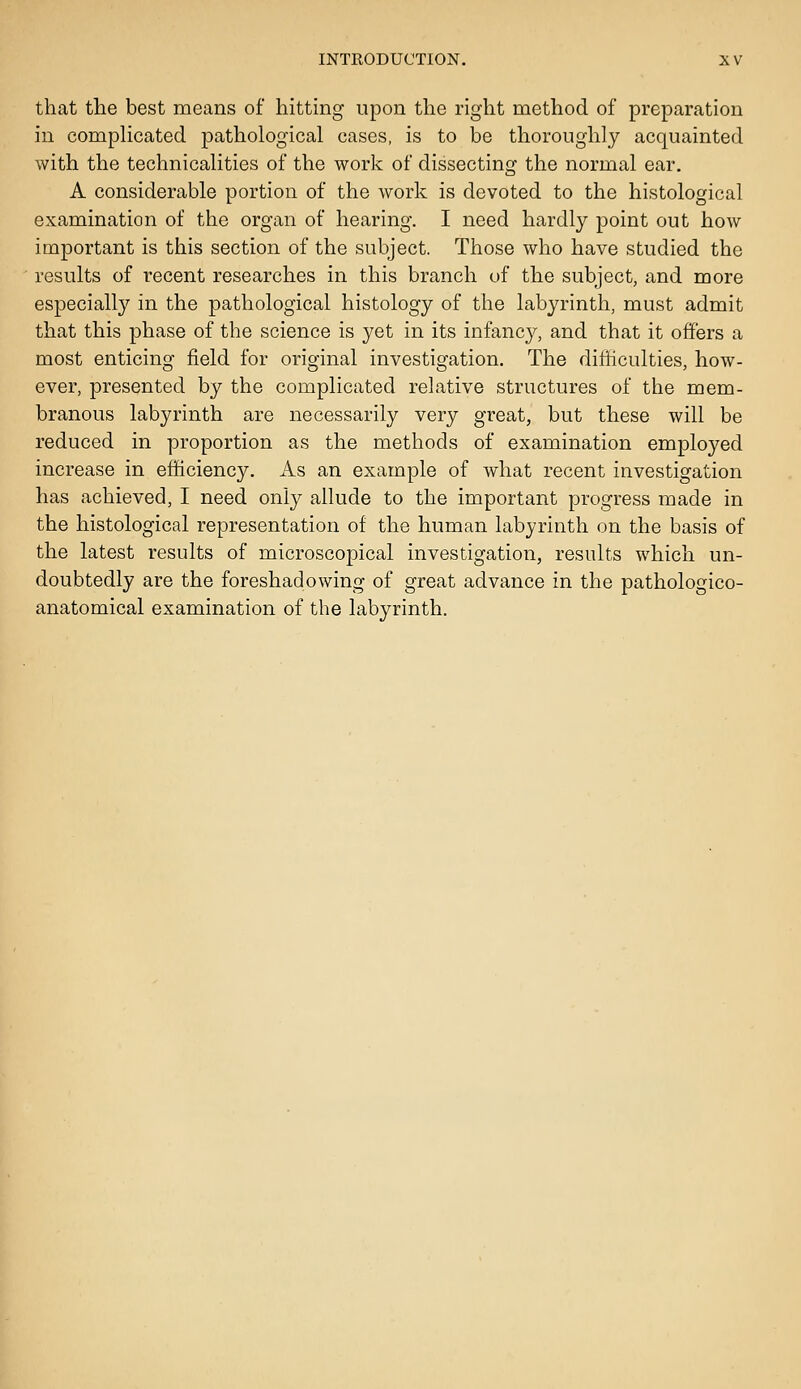 that the best means of hitting upon the right method of preparation in comphcated pathological cases, is to be thoroughly acquainted with the technicalities of the work of dissecting the normal ear. A considerable portion of the work is devoted to the histological examination of the organ of hearing. I need hardly point out how important is this section of the subject. Those who have studied the results of recent researches in this branch uf the subject, and more especially in the pathological histology of the labyrinth, must admit that this phase of the science is yet in its infancy, and that it offers a most enticing field for original investigation. The difficulties, how- ever, presented by the complicated relative structures of the mem- branous labyrinth are necessarily very great, but these will be reduced in proportion as the methods of examination employed increase in efficiency. As an example of what recent investigation has achieved, I need only allude to the important progress made in the histological representation of the human labyrinth on the basis of the latest results of microscopical investigation, results which un- doubtedly are the foreshadowing of great advance in the pathologico- anatomical examination of the labyrinth.