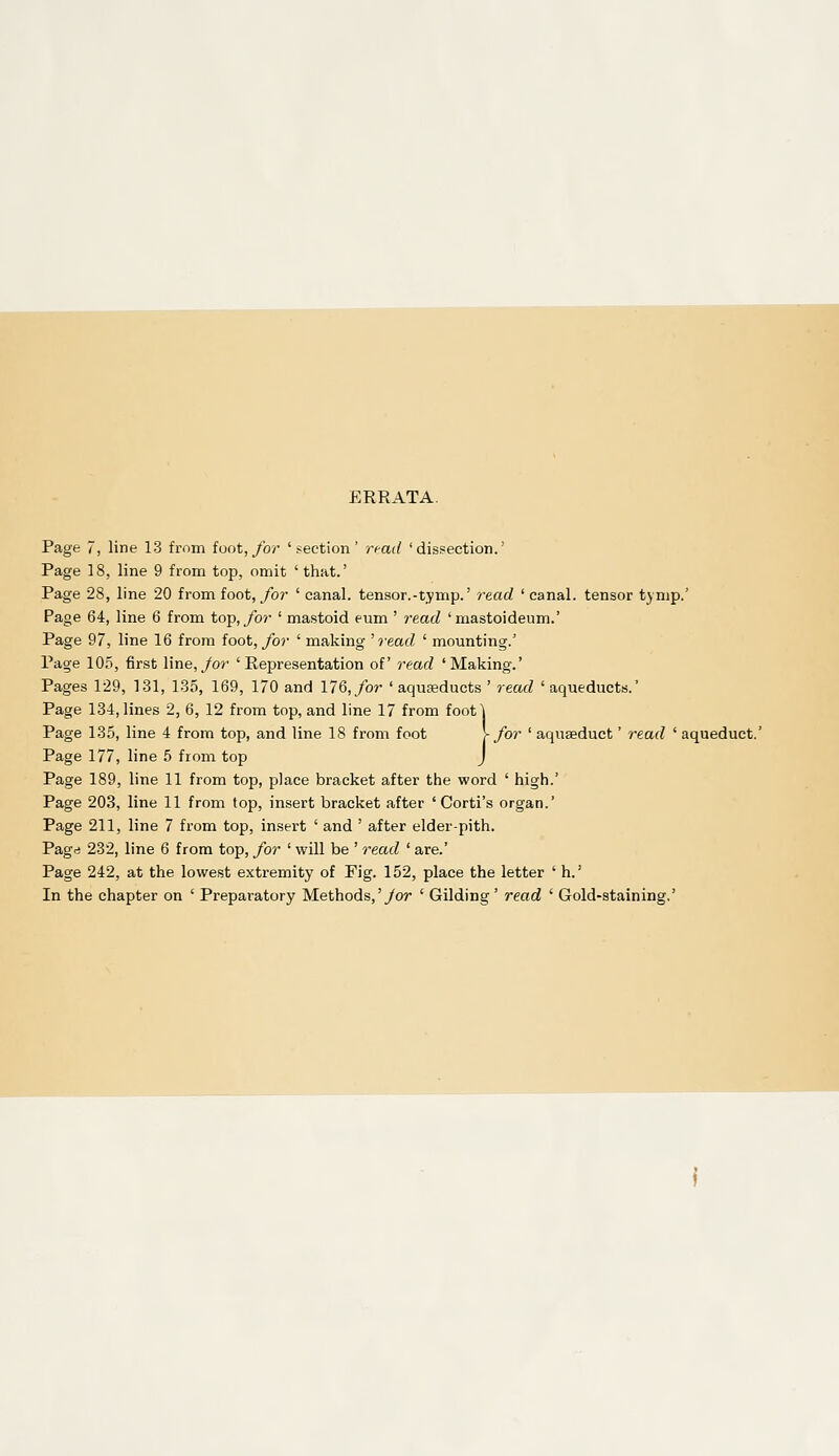 ERRATA. Page 7, line 13 from foot, for 'section' ri-ad 'dissection.' Page 18, line 9 from top, omit ' that.' Page 28, line 20 from foot, for ' canal, tensor.-tymp.' read ' canal, tensor tjmp.' Page 64, line 6 from top,/or ' mastoid eum ' 7-ead 'mastoideum.' Page 97, line 16 from foot,/or ' making 'read ' mounting.' Page 105, first line,/or 'Representation of read 'Making.' Pages 129, 131, 135, 169, 170 and 176,/or ' aquseducts ' read 'aqueducts.' Page 134, lines 2, 6, 12 from top, and line 17 from foot] Page 135, line 4 from top, and line 18 from foot r for ' aquseduct' read ' ac Page 177, line 5 from top J Page 189, line 11 from top, place bracket after the word ' high.' Page 203, line 11 from top, insert bracket after ' Corti's organ.' Page 211, line 7 from top, insert ' and ' after elder-pith, Pagd 232, line 6 from top, for ' will be ' read ' are.' Page 242, at the lowest extremity of Fig. 152, place the letter ' h.' In the chapter on ' Preparatory Methods,'/or ' Gilding ' read ' Gold-staining,'