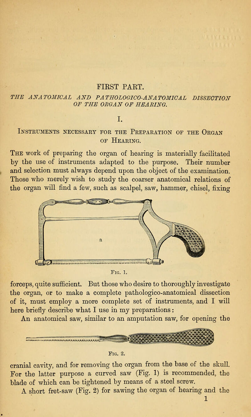 FIRST PART. THE ANATOMICAL AND PATHOLOGICO-ANATOMICAL OF THE ORGAN OF HEARING. DISSECTION I. Insteuments necessaky for the Preparation of the Organ OF Hearing. The work of preparing tlie organ of hearing is materially facilitated by the use of instruments adapted to the purpose. Their number and selection must always depend upon the object of the examination. Those who merely wish to study the coarser anatomical relations of the organ will find a few, such as scalpel, saw, hammer, chisel, fixing Fig. 1. forceps, quite sufl&cient. But those who desire to thoroughly investigate the organ, or to make a complete pathologico-anatomical dissection of it, must employ a more complete set of instruments, and I will here briefly describe what I use in my preparations: An anatomical saw, similar to an amputation saw, for opening the Fig. 2. cranial cavity, and for removing the organ from the base of the skull. For the latter purpose a curved saw (Fig. 1) is recommended, the blade of which can be tightened by means of a steel screw. A short fret-saw (Fig. 2) for sawing the organ of hearing and the