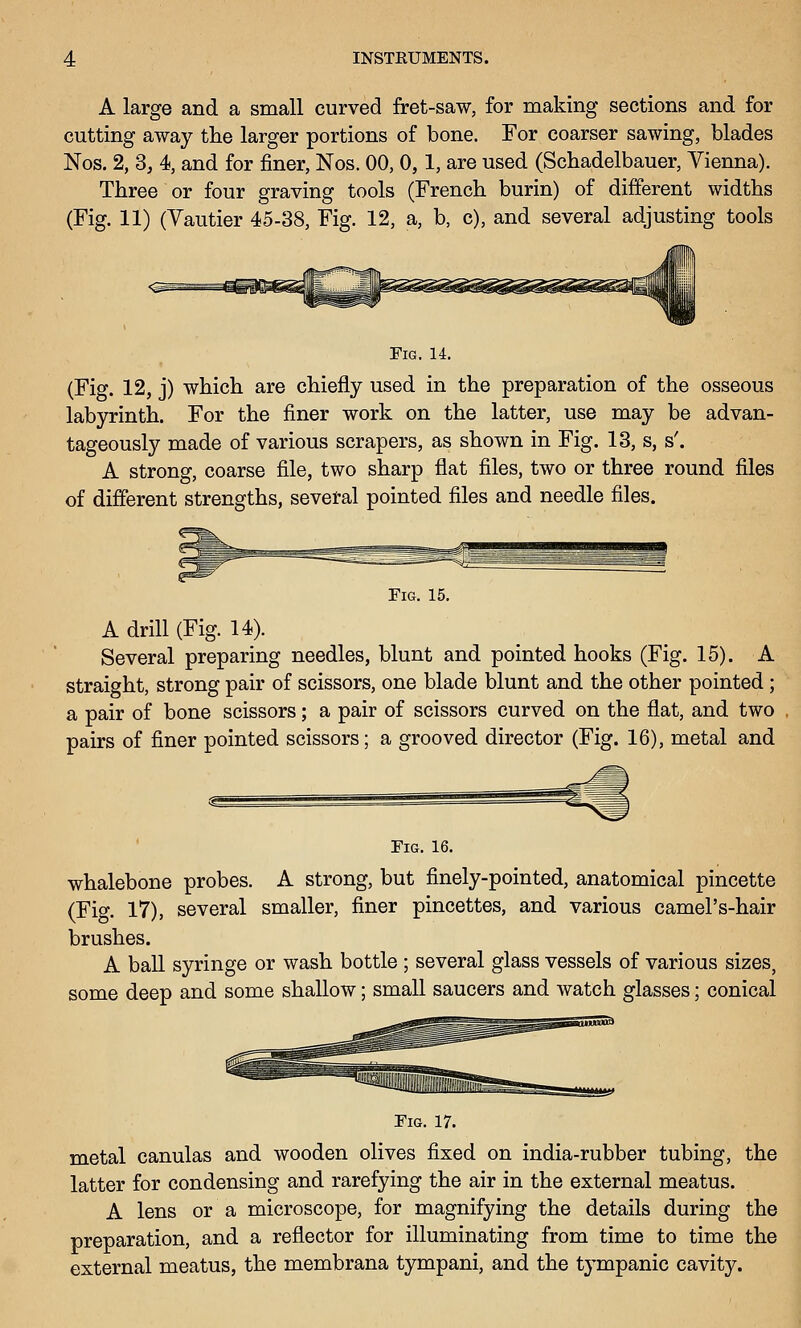 A large and a small curved fret-saw, for making sections and for cutting away the larger portions of bone. For coarser sawing, blades Nos. 2, 3, 4, and for finer, Nos. 00, 0,1, are used (Schadelbauer, Vienna). Three or four graving tools (French burin) of different widths (Fig. 11) (Yautier 45-38, Fig. 12, a, b, c), and several adjusting tools Fig. 14. (Fig. 12, j) which are chiefly used in the preparation of the osseous labyrinth. For the finer work on the latter, use may be advan- tageously made of various scrapers, as shown in Fig. 13, s, s'. A strong, coarse file, two sharp flat files, two or three round files of different strengths, sevetal pointed files and needle files. Fig. 15. A drill (Fig. 14). Several preparing needles, blunt and pointed hooks (Fig. 15). A straight, strong pair of scissors, one blade blunt and the other pointed ; a pair of bone scissors; a pair of scissors curved on the flat, and two pairs of finer pointed scissors; a grooved director (Fig. 16), metal and Fig. 16. whalebone probes. A strong, but finely-pointed, anatomical pincette (Fig. 17), several smaller, finer pincettes, and various camel's-hair brushes. A ball syringe or wash bottle ; several glass vessels of various sizes, some deep and some shallow; small saucers and watch glasses; conical Fig. 17. metal canulas and wooden olives fixed on india-rubber tubing, the latter for condensing and rarefying the air in the external meatus. A lens or a microscope, for magnifying the details during the preparation, and a reflector for illuminating from time to time the external meatus, the membrana tympani, and the tympanic cavity.