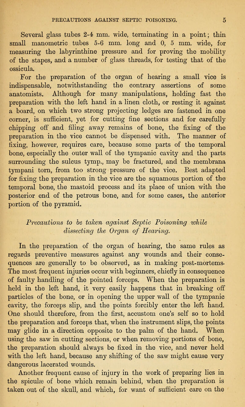 Several glass tubes 2-4 mm. wide, terminating in a point; thin small manometric tubes 5-6 mm. long and 0, 5 mm. wide, for measuring the labyrinthine pressure and for proving the mobility of the stapes, and a number of glass threads, for testing that of the ossicula. For the preparation of the organ of hearing a small vice is indispensable, notwithstanding the contrary assertions of some anatomists. Although for many manipulations, holding fast the preparation with the left hand in a linen cloth, or resting it against a board, on which two strong projecting ledges are fastened in one corner, is sufficient, yet for cutting fine sections and for carefully chipping off and filing away remains of bone, the fixing of the preparation in the vice cannot be dispensed with. The manner of fixing, however, requires care, because some parts of the temporal bone, especially the outer wall of the tympanic cavity and the parts surrounding the sulcus tymp., may be fractured, and the membrana tympani torn, from too strong pressure of the vice. Best adapted for fixing the preparation in the vice are the squamous portion of the temporal bone, the mastoid process and its place of union with the posterior end of the petrous bone, and for some cases, the anterior portion of the pyramid. Precautions to be taken against Septic Poisoning while dissecting the Organ of Hearing. In the preparation of the organ of hearing, the same rules as regards preventive measures against any wounds and their conse- quences are generally to be observed, as in making post-mortems- The most frequent injuries occur with beginners, chiefly in consequence of faulty handling of the pointed forceps. When the preparation is held in the left hand, it very easily happens that in breaking off particles of the bone, or in opening the upper wall of the tympanic cavity, the forceps slip, and the points forcibly enter the left hand. One should therefore, from the first, accustom one's self so to hold the preparation and forceps that, when the instrument slips, the points may glide in a direction opposite to the palm of the hand. When using the saw in cutting sections, or when removing portions of bone, the preparation should always be fixed in the vice, and never held with the left hand, because any shifting of the saw might cause very dangerous lacerated wounds. Another frequent cause of injury in the work of preparing lies in the spiculse of bone which remain behind, when the preparation is taken out of the skull, and which, for want of sufficient care on the