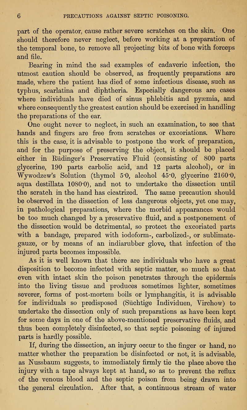 part of tlie operator, cause rather severe scratches on the skin. One should therefore never neglect, before working at a preparation of the temporal bone, to remove all projecting bits of bone with forceps and file. Bearing in mind the sad examples of cadaveric infection, the utmost caution should be observed, as frequently preparations are made, where the patient has died of some infectious disease, such as typhus, scarlatina and diphtheria. Especially dangerous are cases where individuals have died of sinus phlebitis and pyaemia, and where consequently the greatest caution should be exercised in handling the preparations of the ear. One ought never to neglect, in such an examination, to see that hands and fingers are free from scratches or excoriations. Where this is the case, it is advisable to postpone the work of preparation, and for the purpose of preserving the object, it should be placed either in Riidinger's Preservative Fluid (consisting of 800 parts glycerine, 190 parts carbolic acid, and 12 parts alcohol), or in Wywodzew's Solution (thymol 5'0, alcohol 45*0, glycerine 2160*0, aqua destillata 1080-0), and not to undertake the dissection until the scratch in the hand has cicatrized. The same precaution should be observed in the dissection of less dangerous objects, yet one may, in pathological preparations, where the morbid appearances would be too much changed by a preservative fluid, and a postponement of the dissection would be detrimental, so protect the excoriated parts with a bandage, prepared with iodoform-, carbolized-, or sublimate- gauze, or by means of an indiarubber glove, that infection of the injured parts becomes impossible. As it is well known that there are individuals who have a great disposition to become infected with septic matter, so much so that even with intact skin the poison penetrates through the epidermis into the living tissue and produces sometimes lighter, sometimes severer, forms of post-mortem boils or lymphangitis, it is advisable for individuals so predisposed (Siichtige Individuen, Virchow) to undertake the dissection only of such preparations as have been kept for some days in one of the above-mentioned preservative fluids, and thus been completely disinfected, so that septic poisoning of injured parts is hardly possible. If, during the dissection, an injury occur to the finger or hand, no matter whether the preparation be disinfected or not, it is advisable, as Nussbaum suggests, to immediately firmly tie the place above the injury with a tape always kept at hand, so as to prevent the reflux of the venous blood and the septic poison from being drawn into the general circulation. After that, a continuous stream of water