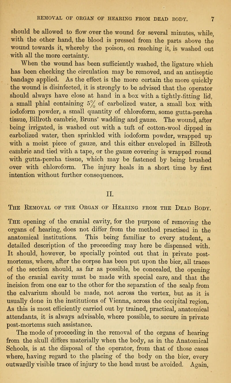 should be allowed to flow over the wound for several minutes, while with the other hand, the blood is pressed from the parts above the wound towards it, whereby the poison, on reaching it, is washed out with all the more certainty. When the wound has been sufficiently washed, the ligature which has been checking the circulation may be removed, and an antiseptic bandage applied. As the effect is the more certain the more quickly the wound is disinfected, it is strongly to be advised that the operator should always have close at hand in a box with a tightly-fitting lid, a small phial containing 5°/^ of carbolized water, a small box with iodoform powder, a small quantity of chloroform, some gutta-percha tissue, Billroth cambric, Bruns' wadding and gauze. The wound, after being irrigated, is washed out with a tuft of cotton-wool dipped in carbolized water, then sprinkled with iodoform powder, wrapped up with a moist piece of gauze, and this either enveloped in Billroth cambric and tied with a tape, or the gauze covering is wrapped round with gutta-percha tissue, which may be fastened by being brushed over with chloroform. The injury heals in a short time by first intention without further consequences. II. The Removal of the Organ of Hearing from the Dead Body. The opening of the cranial cavity, for the purpose of removing the organs of hearing, does not differ from the method practised in the anatomical institutions. This being familiar to every student, a detailed description of the proceeding may here be dispensed with. It should, however, be specially pointed out that in private post- mortems, where, after the corpse has been put upon the bier, aU traces of the section should, as far as possible, be concealed, the opening of the cranial cavity must be made with special care, and that the incision from one ear to the other for the separation of the scalp from the calvarium should be made, not across the vertex, but as it is usually done in the institutions of Vienna, across the occipital region. As this is most efficiently carried out by trained, practical, anatomical attendants, it is always advisable, where possible, to secure in private post-mortems such assistance. The mode of proceeding in the removal of the organs of hearing from the skull differs materially when the body, as in the Anatomical Schools, is at the disposal of the operator, from that of those cases where, having regard to the placing of the body on the bier, every outwardly visible trace of injury to the head must be avoided. Again,