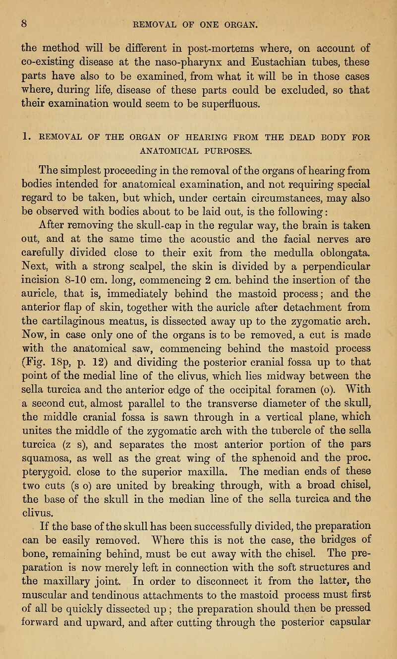 the method will be different in post-mortems where, on account of co-existing disease at the naso-pharynx and Eustachian tubes, these parts have also to be examined, from what it will be in those cases where, during life, disease of these parts could be excluded, so that their examination would seem to be superfluous. 1. REMOVAL OF THE ORGAN OF HEARING FROM THE DEAD BODY FOR ANATOMICAL PURPOSES. The simplest proceeding in the removal of the organs of hearing from bodies intended for anatomical examination, and not requiring special regard to be taken, but which, under certain circumstances, may also be observed with bodies about to be laid out, is the following: After removing the skull-cap in the regular way, the brain is taken out, and at the same time the acoustic and the facial nerves are carefully divided close to their exit from the medulla oblongata. Next, with a strong scalpel, the skin is divided by a perpendicular incision 8-10 cm. long, commencing 2 cm. behind the insertion of the auricle, that is, immediately behind the mastoid process; and the anterior flap of skin, together with the auricle after detachment from the cartilaginous meatus, is dissected away up to the zygomatic arch. Now, in case only one of the organs is to be removed, a cut is made with the anatomical saw, commencing behind the mastoid process (Fig. 18p, p. 12) and dividing the posterior cranial fossa up to that point of the medial line of the clivus, which lies midway between the sella turcica and the anterior edge of the occipital foramen (o). With a second cut, almost parallel to the transverse diameter of the skull, the middle cranial fossa is sawn through in a vertical plane, which unites the middle of the zygomatic arch with the tubercle of the sella turcica (z s), and separates the most anterior portion of the pars squamosa, as well as the great wing of the sphenoid and the proc. pterygoid, close to the superior maxilla. The median ends of these two cuts (s o) are united by breaking through, with a broad chisel, the base of the skull in the median line of the sella turcica and the clivus. If the base of the skull has been successfully divided, the preparation can be easily removed. Where this is not the case, the bridges of bone, remaining behind, must be cut away with the chisel. The pre- paration is now merely left in connection with the soft structures and the maxillary joint. In order to disconnect it from the latter, the muscular and tendinous attachments to the mastoid process must first of all be quickly dissected up; the preparation should then be pressed forward and upward, and after cutting through the posterior capsular