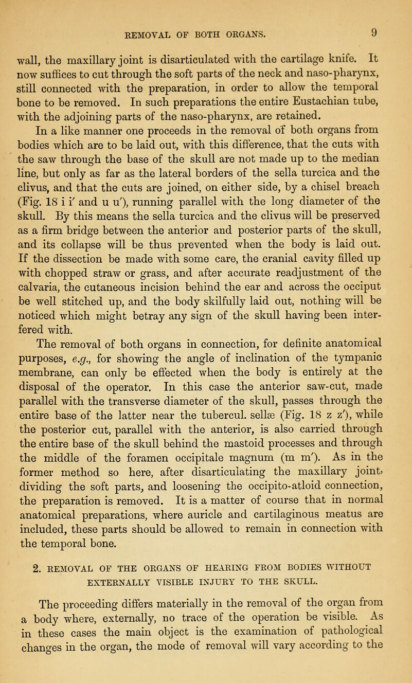 REMOVAL OF BOTH ORGANS. » wall, the maxillary joint is disarticulated with the cartilage knife. It now suffices to cut through the soft parts of the neck and naso-pharynx, still connected with the preparation, in order to allow the temporal bone to be removed. In such preparations the entire Eustachian tube, with the adjoining parts of the naso-pharynx, are retained. In a like manner one proceeds in the removal of both organs from bodies which are to be laid out, with this difference, that the cuts with the saw through the base of the skull are not made up to the median line, but only as far as the lateral borders of the sella turcica and the clivus, and that the cuts are joined, on either side, by a chisel breach (Fig. 18 i i' and u u'), running parallel with the long diameter of the skull. By this means the sella turcica and the clivus will be preserved as a firm bridge between the anterior and posterior parts of the skull, and its collapse will be thus prevented when the body is laid out. If the dissection be made with some care, the cranial cavity filled up with chopped straw or grass, and after accurate readjustment of the calvaria, the cutaneous incision behind the ear and across the occiput be well stitched up, and the body skilfully laid out, nothing will be noticed which might betray any sign of the skull having been inter- fered with. The removal of both organs in connection, for definite anatomical purposes, e.g., for showing the angle of inclination of the tympanic membrane, can only be effected when the body is entirely at the disposal of the operator. In this case the anterior saw-cut, made parallel with the transverse diameter of the skull, passes through the entire base of the latter near the tubercul. sellse (Fig. 18 z z'), while the posterior cut, parallel with the anterior, is also carried through the entire base of the skull behind the mastoid processes and through the middle of the foramen occipitale magnum (m m'). As in the former method so here, after disarticulating the maxillary joint; dividing the soft parts, and loosening the occipito-atloid connection, the preparation is removed. It is a matter of course that in normal anatomical preparations, where auricle and cartilaginous meatus are included, these parts should be allowed to remain in connection with the temporal bone. 2, REMOVAL OF THE ORGANS OF HEARING FROM BODIES WITHOUT EXTERNALLY VISIBLE INJURY TO THE SKULL. The proceeding differs materially in the removal of the organ from a body where, externally, no trace of the operation be visible. As in these cases the main object is the examination of pathological changes in the organ, the mode of removal will vary according to the