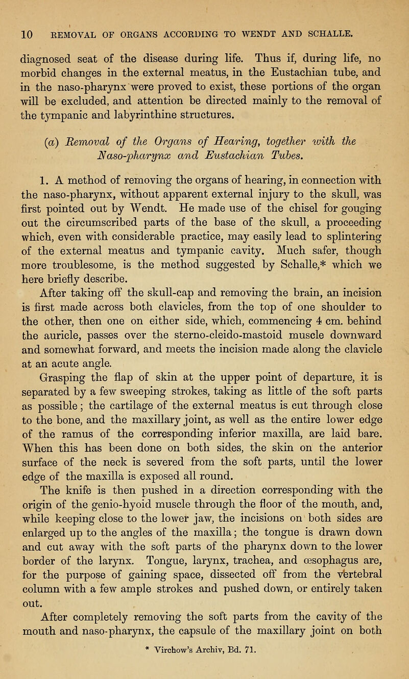 diagnosed seat of the disease during life. Thus if, during life, no morbid changes in the external meatus, in the Eustachian tube, and in the naso-pharynx were proved to exist, these portions of the organ will be excluded, and attention be directed mainly to the removal of the tympanic and labyrinthine structures. (<x) Removal of the Organs of Hearing, together with the Naso-pharynx and Eustachian Tubes. 1. A method of removing the organs of hearing, in connection with the naso-pharynx, without apparent external injury to the skull, was first pointed out by Wendt. He made use of the chisel for gouging out the circumscribed parts of the base of the skull, a proceeding which, even with considerable practice, may easily lead to splintering of the external meatus and tympanic cavity. Much safer, though more troublesome, is the method suggested by Schalle,* which we here briefly describe. After taking off the skull-cap and removing the brain, an incision is first made across both clavicles, from the top of one shoulder to the other, then one on either side, which, commencing 4 cm. behind the auricle, passes over the sterno-cleido-mastoid muscle downward and somewhat forward, and meets the incision made along the clavicle at an acute angle. Grasping the flap of skin at the upper point of departure, it is separated by a few sweeping strokes, taking as little of the soft parts as possible; the cartilage of the external meatus is cut through close to the bone, and the maxillary joint, as well as the entire lower edge of the ramus of the corresponding inferior maxilla, are laid bare. When this has been done on both sides, the skin on the anterior surface of the neck is severed from the soft parts, until the lower edge of the maxilla is exposed all round. The knife is then pushed in a direction corresponding with the origin of the genio-hyoid muscle through the floor of the mouth, and, while keeping close to the lower jaw, the incisions on both sides are enlarged up to the angles of the maxilla; the tongue is drawn down and cut away with the soft parts of the pharynx down to the lower border of the larynx. Tongue, larynx, trachea, and oesophagus are, for the purpose of gaining space, dissected off from the vfertebral column with a few ample strokes and pushed down, or entirely taken out. After completely removing the soft parts from the cavity of the mouth and naso-pharynx, the capsule of the maxillary joint on both * Virchow's Archiv, Bd. 71.