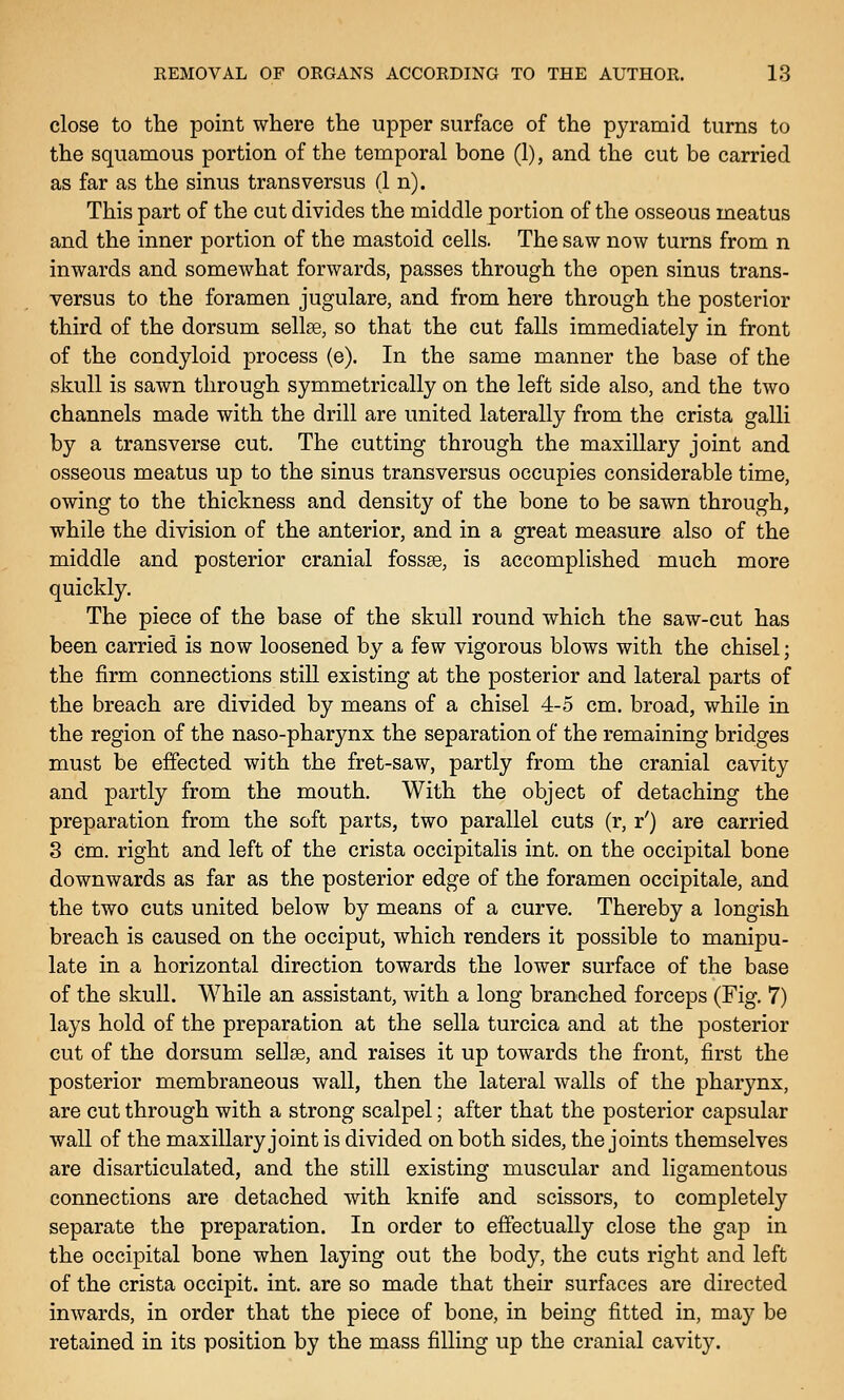close to the point where the upper surface of the pyramid turns to the squamous portion of the temporal bone (1), and the cut be carried as far as the sinus trans versus (1 n). This part of the cut divides the middle portion of the osseous meatus and the inner portion of the mastoid cells. The saw now turns from n inwards and somewhat forwards, passes through the open sinus trans- versus to the foramen jugulare, and from here through the posterior third of the dorsum sellse, so that the cut falls immediately in front of the condyloid process (e). In the same manner the base of the skull is sawn through symmetrically on the left side also, and the two channels made with the drill are united laterally from the crista galli by a transverse cut. The cutting through the maxillary joint and osseous meatus up to the sinus transversus occupies considerable time, owing to the thickness and density of the bone to be sawn through, while the division of the anterior, and in a great measure also of the middle and posterior cranial fossse, is accomplished much more quickly. The piece of the base of the skull round which the saw-cut has been carried is now loosened by a few vigorous blows with the chisel; the firm connections still existing at the posterior and lateral parts of the breach are divided by means of a chisel 4-5 cm. broad, while in the region of the naso-pharynx the separation of the remaining bridges must be effected with the fret-saw, partly from the cranial cavity and partly from the mouth. With the object of detaching the preparation from the soft parts, two parallel cuts (r, r') are carried 8 cm. right and left of the crista occipitalis int. on the occipital bone downwards as far as the posterior edge of the foramen occipitale, and the two cuts united below by means of a curve. Thereby a longish breach is caused on the occiput, which renders it possible to manipu- late in a horizontal direction towards the lower surface of the base of the skull. While an assistant, with a long branched forceps (Fig. 7) lays hold of the preparation at the sella turcica and at the posterior cut of the dorsum sellse, and raises it up towards the front, first the posterior membraneous wall, then the lateral walls of the pharynx, are cut through with a strong scalpel; after that the posterior capsular wall of the maxillary joint is divided on both sides, the joints themselves are disarticulated, and the still existing muscular and ligamentous connections are detached with knife and scissors, to completely separate the preparation. In order to effectually close the gap in the occipital bone when laying out the body, the cuts right and left of the crista occipit. int. are so made that their surfaces are directed inwards, in order that the piece of bone, in being fitted in, ma}'' be retained in its position by the mass filling up the cranial cavity.