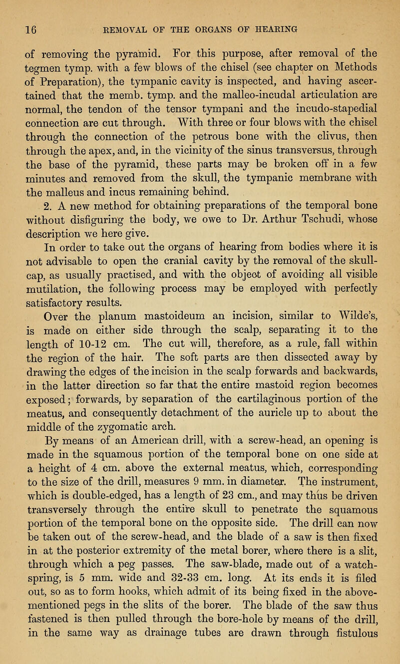 of removing tlae pyramid. For this purpose, after removal of the tegmen tymp. with a few blows of the chisel (see chapter on Methods of Preparation), the tympanic cavity is inspected, and having ascer- tained that the memb. tymp. and the malleo-incudal articulation are normal, the tendon of the tensor tympani and the incudo-stapedial connection are cut through. With three or four blows with the chisel through the connection of the petrous bone with the clivus, then through the apex, and, in the vicinity of the sinus trans versus, through the base of the pyramid, these parts may be broken off in a few minutes and removed from the skull, the tympanic membrane with the malleus and incus remaining behind. 2. A new method for obtaining preparations of the temporal bone without disfiguring the body, we owe to Dr. Arthur Tschudi, whose description we here give. In order to take out the organs of hearing from bodies where it is not advisable to open the cranial cavity by the removal of the skull- cap, as usually practised, and with the object of avoiding all visible mutilation, the following process may be employed with perfectly satisfactory results. Over the planum mastoideum an incision, similar to Wilde's, is made on either side through the scalp, separating it to the length of 10-12 cm. The cut will, therefore, as a rule, fall within the region of the hair. The soft parts are then dissected away by drawing the edges of the incision in the scalp forwards and backwards, in the latter direction so far that the entire mastoid region becomes exposed; forwards, by separation of the cartilaginous portion of the meatus, and consequently detachment of the auricle up to about the middle of the zygomatic arch. By means of an American drill, with a screw-head, an opening is made in the squamous portion of the temporal bone on one side at a height of 4 cm. above the external meatus, which, corresponding to the size of the drill, measures 9 mm. in diameter. The instrument, which is double-edged, has a length of 23 cm., and may thus be driven transversely through the entire skull to penetrate the squamous portion of the temporal bone on the opposite side. The drill can now be taken out of the screw-head, and the blade of a saw is then fixed in at the posterior extremity of the metal borer, where there is a slit, through which a peg passes. The saw-blade, made out of a watch- spring, is 5 mm. wide and 32-33 cm. long. At its ends it is filed out, so as to form hooks, which admit of its being fixed in the above- mentioned pegs in the slits of the borer. The blade of the saw thus fastened is then pulled through the bore-hole by means of the drill, in the same way as drainage tubes are drawn through fistulous