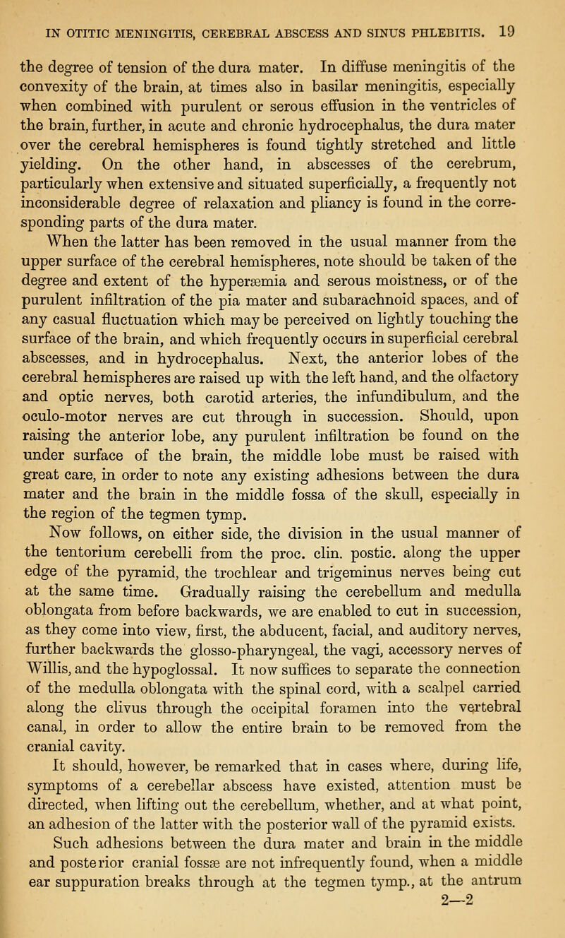 the degree of tension of the dura mater. In diffuse meningitis of the convexity of the brain, at times also in basilar meningitis, especially when combined with purulent or serous effusion in the ventricles of the brain, further, in acute and chronic hydrocephalus, the dura mater over the cerebral hemispheres is found tightly stretched and little yielding. On the other hand, in abscesses of the cerebrum, particularly when extensive and situated superficially, a frequently not inconsiderable degree of relaxation and pliancy is found in the corre- sponding parts of the dura mater. When the latter has been removed in the usual manner from the upper surface of the cerebral hemispheres, note should be taken of the degree and extent of the hypersemia and serous moistness, or of the purulent infiltration of the pia mater and subarachnoid spaces, and of any casual fluctuation which may be perceived on lightly touching the surface of the brain, and which frequently occurs in superficial cerebral abscesses, and in hydrocephalus. Next, the anterior lobes of the cerebral hemispheres are raised up with the left hand, and the olfactory and optic nerves, both carotid arteries, the infundibulum, and the oculo-motor nerves are cut through in succession. Should, upon raising the anterior lobe, any purulent infiltration be found on the under surface of the brain, the middle lobe must be raised with great care, in order to note any existing adhesions between the dura mater and the brain in the middle fossa of the skull, especially in the region of the tegmen tymp. Now follows, on either side, the division in the usual manner of the tentorium cerebelli from the proc. clin. postic. along the upper edge of the pjrramid, the trochlear and trigeminus nerves being cut at the same time. Gradually raising the cerebellum and medulla oblongata from before backwards, we are enabled to cut in succession, as they come into view, first, the abducent, facial, and auditory nerves, further backwards the glosso-pharyngeal, the vagi, accessory nerves of Willis, and the hypoglossal. It now sufiices to separate the connection of the medulla oblongata with the spinal cord, with a scalpel carried along the clivus through the occipital foramen into the vertebral canal, in order to allow the entire brain to be removed from the cranial cavity. It should, however, be remarked that in cases where, during life, symptoms of a cerebellar abscess have existed, attention must be directed, when lifting out the cerebellum, whether, and at what point, an adhesion of the latter with the posterior wall of the pyramid exists. Such adhesions between the dura mater and brain in the middle and posterior cranial fossae are not infrequently found, when a middle ear suppuration breaks through at the tegmen tymp., at the antrum 2—2
