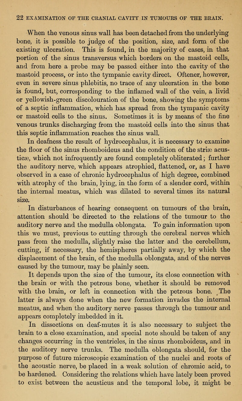 When the venous sinus wall has been detached from the underlying bone, it is possible to judge of the position, size, and form of the existing ulceration. This is found, in the majority of cases, in that portion of the sinus transversus which borders on the mastoid cells, and from here a probe may be passed either into the cavity of the mastoid process, or into the tympanic cavity direct. Oftener, however, even in severe sinus phlebitis, no trace of any ulceration in the bone is found, but, corresponding to the inflamed wall of the vein, a livid or yellowish-green discolouration of the bone, showing the symptoms of a septic inflammation, which has spread from the tympanic cavity or mastoid cells to the sinus. Sometimes it is by means of the fine venous trunks discharging from the mastoid cells into the sinus that this septic inflammation reaches the sinus wall. In deafness the result of hydrocephalus, it is necessary to examine the floor of the sinus rhomboideus and the condition of the strise acus- ticse, which not infrequently are found completely obliterated; further the auditory nerve, which appears atrophied, flattened, or, as I have observed in a case of chronic hydrocephalus of high degree, combined with atrophy of the brain, lying, in the form of a slender cord, within the internal meatus, which was dilated to several times its natural size. In disturbances of hearing consequent on tumours of the brain, attention should be directed to the relations of the tumour to the auditory nerve and the meduUa oblongata. To gain information upon this we must, previous to cutting through the cerebral nerves which pass from the medulla, slightly raise the latter and the cerebellum, cutting, if necessary, the hemispheres partially away, by which the displacement of the brain, of the medulla oblongata, and of the nerves caused by the tumour, may be plainly seen. It depends upon the size of the tumour, its close connection with the brain or with the petrous bone, whether it should be removed with the brain, or left in connection with the petrous bone. The latter is always done when the new formation invades the internal meatus, and when the auditory nerve passes through the tumour and appears completely imbedded in it. In dissections on deaf-mutes it is also necessary to subject the brain to a close examination, and special note should be taken of any changes occurring in the ventricles, in the sinus rhomboideus, and in the auditory nerve trunks. The medulla oblongata should, for the purpose of future microscopic examination of the nuclei and roots of the acoustic nerve, be placed in a weak solution of chromic acid, to be hardened. Considering the relations which have lately been proved to exist between the acusticus and the temporal lobe, it might be