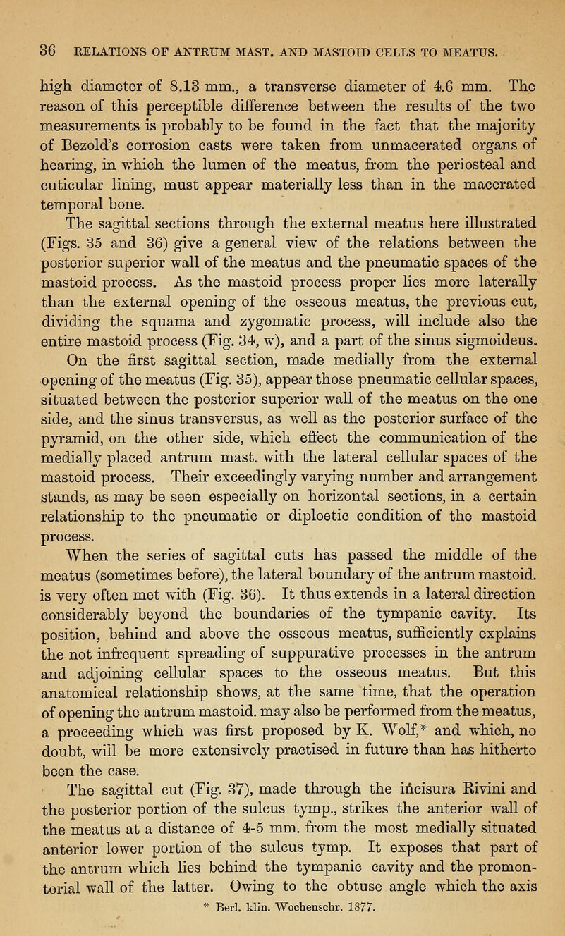 high diameter of 8.13 mm., a transverse diameter of 4.6 mm. The reason of this perceptible difference between the results of the two measurements is probably to be found in the fact that the majority of Bezold's corrosion casts were taken from unmacerated organs of hearing, in which the lumen of the meatus, from the periosteal and cuticular lining, must appear materially less than in the macerated temporal bone. The sagittal sections through the external meatus here illustrated (Figs. 35 and 36) give a general view of the relations between the posterior superior wall of the meatus and the pneumatic spaces of the mastoid process. As the mastoid process proper lies more laterally than the external opening of the osseous meatus, the previous cut, dividing the squama and zygomatic process, will include also the entire mastoid process (Fig. 34, w), and a part of the sinus sigmoideus. On the first sagittal section, made medially from the external opening of the meatus (Fig. 35), appear those pneumatic cellular spaces, situated between the posterior superior wall of the meatus on the one side, and the sinus transversus, as well as the posterior surface of the pyramid, on the other side, which effect the communication of the medially placed antrum mast, with the lateral cellular spaces of the mastoid process. Their exceedingly varying number and arrangement stands, as may be seen especially on horizontal sections, in a certain relationship to the pneumatic or diploetic condition of the mastoid process. When the series of sagittal cuts has passed the middle of the meatus (sometimes before), the lateral boundary of the antrum mastoid, is very often met with (Fig. 36). It thus extends in a lateral direction considerably beyond the boundaries of the tympanic cavity. Its position, behind and above the osseous meatus, sufficiently explains the not infrequent spreading of suppurative processes in the antrum and adjoining cellular spaces to the osseous meatus. But this anatomical relationship shows, at the same time, that the operation of opening the antrum mastoid, may also be performed from the meatus, a proceeding which was first proposed by K. Wolf,* and which, no doubt, will be more extensively practised in future than has hitherto been the case. The sagittal cut (Fig. 37), made through the iAcisura Rivini and the posterior portion of the sulcus tymp., strikes the anterior wall of the meatus at a distance of 4-5 mm. from the most medially situated anterior lower portion of the sulcus tymp. It exposes that part of the antrum which lies behind the tympanic cavity and the promon- torial wall of the latter. Owing to the obtuse angle which the axis * Berl. klin. Wochenschr. 1877.