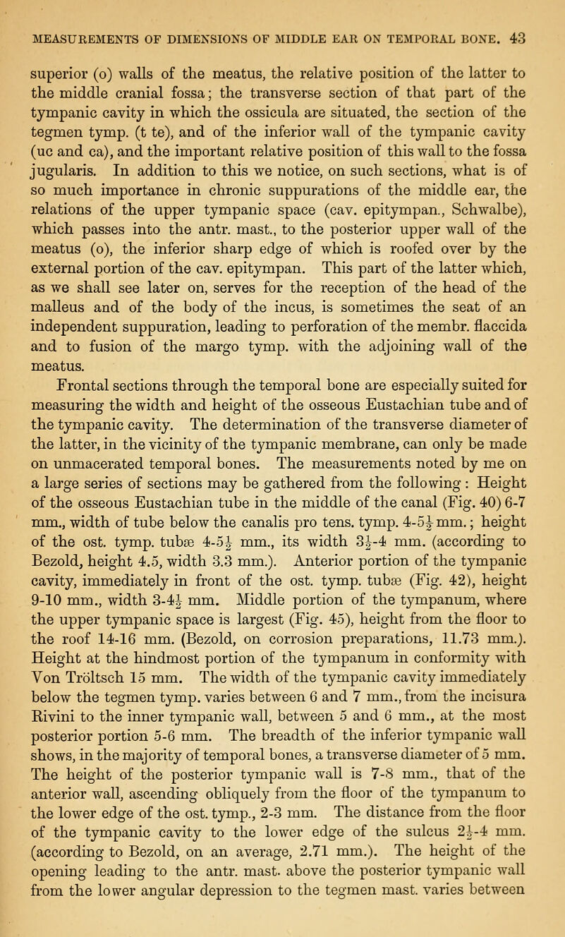 superior (o) walls of the meatus, the relative position of the latter to the middle cranial fossa; the transverse section of that part of the tympanic cavity in which the ossicula are situated, the section of the tegmen tymp. (t te), and of the inferior wall of the tympanic cavity (uc and ca), and the important relative position of this wall to the fossa jugularis. In addition to this we notice, on such sections, what is of so much importance in chronic suppurations of the middle ear, the relations of the upper tympanic space (cav. epitympan., Schwalbe), which passes into the antr. mast., to the posterior upper wall of the meatus (o), the inferior sharp edge of which is roofed over by the external portion of the cav. epitympan. This part of the latter which, as we shall see later on, serves for the reception of the head of the malleus and of the body of the incus, is sometimes the seat of an independent suppuration, leading to perforation of the membr. flaccida and to fusion of the margo tymp. with the adjoining wall of the meatus. Frontal sections through the temporal bone are especially suited for measuring the width and height of the osseous Eustachian tube and of the tympanic cavity. The determination of the transverse diameter of the latter, in the vicinity of the tympanic membrane, can only be made on unmacerated temporal bones. The measurements noted by me on a large series of sections may be gathered from the following : Height of the osseous Eustachian tube in the middle of the canal (Fig. 40) 6-7 mm., width of tube below the canalis pro tens. tymp. 4-5^ mm,; height of the ost. tymp. tubse 4-5| mm., its width 3|-4 mm. (according to Bezold, height 4.5, width 3.3 mm.). Anterior portion of the tympanic cavity, immediately in front of the ost. tymp. tubse (Fig. 42), height 9-10 mm., width 3-4| mm. Middle portion of the tympanum, where the upper tympanic space is largest (Fig. 45), height from the floor to the roof 14-16 mm. (Bezold, on corrosion preparations, 11.73 mm.). Height at the hindmost portion of the tympanum in conformity with Yon Troltsch 15 mm. The width of the tympanic cavity immediately below the tegmen tymp. varies between 6 and 7 mm., from the incisura Kivini to the inner tympanic wall, between 5 and 6 mm., at the most posterior portion 5-6 mm. The breadth of the inferior tympanic waU shows, in the majority of temporal bones, a transverse diameter of 5 mm. The height of the posterior tympanic wall is 7-8 mm., that of the anterior wall, ascending obliquely from the floor of the tympanum to the lower edge of the ost. tymp., 2-3 mm. The distance from the floor of the tympanic cavity to the lower edge of the sulcus 2i-4 mm. (according to Bezold, on an average, 2.71 mm.). The height of the opening leading to the antr. mast, above the posterior tympanic wall from the lower angular depression to the tegmen mast, varies between