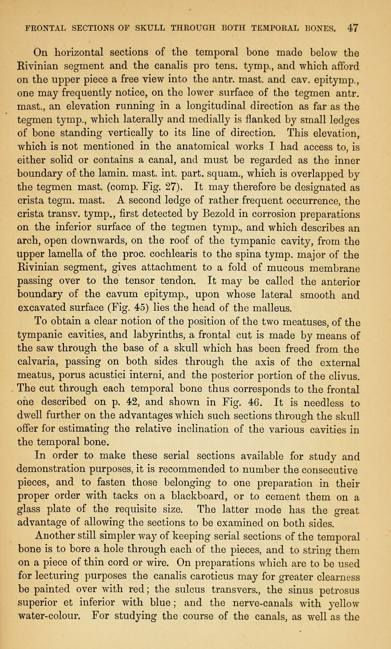 On horizontal sections of the temporal bone made below the Rivinian segment and the canalis pro tens, tymp., and which afford on the upper piece a free view into the antr. mast, and cav. epitymp., one may frequently notice, on the lower surface of the tegmen antr. mast., an elevation running in a longitudinal direction as far as the tegmen tymp., which laterally and medially is flanked by small ledges of bone standing vertically to its line of direction. This elevation, which is not mentioned in the anatomical works I had access to, is either solid or contains a canal, and must be regarded as the inner boundary of the lamin. mast. int. part, squam., which is overlapped by the tegmen mast. (comp. Fig. 27). It may therefore be designated as crista tegm. mast. A second ledge of rather frequent occurrence, the crista trans v. tymp., first detected by Bezold in corrosion preparations on the inferior surface of the tegmen tymp., and which describes an arch, open downwards, on the roof of the tympanic cavity, from the upper lamella of the proc. cochlearis to the spina tymp. major of the Rivinian segment, gives attachment to a fold of mucous membrane passing over to the tensor tendon. It may be called the anterior boundary of the cavum epitymp., upon whose lateral smooth and excavated surface (Fig. 45) lies the head of the malleus. To obtain a clear notion of the position of the two meatuses, of the tympanic cavities, and labyrinths, a frontal cut is made by means of the saw through the base of a skull which has been freed from the calvaria, passing on both sides through the axis of the external meatus, porus acustici interni, and the posterior portion of the clivus. The cut through each temporal bone thus corresponds to the frontal one described on p. 42, and shown in Fig. 46. It is needless to dwell further on the advantages which such sections through the skull offer for estimating the relative inclination of the various cavities in the temporal bone. In order to make these serial sections available for study and demonstration purposes, it is recommended to number the consecutive pieces, and to fasten those belonging to one preparation in their proper order with tacks on a blackboard, or to cement them on a glass plate of the requisite size. The latter mode has the great advantage of allowing the sections to be examined on both sides. Another still simpler way of keeping serial sections of the temporal bone is to bore a hole through each of the pieces, and to string them on a piece of thin cord or wire. On preparations which are to be used for lecturing purposes the canalis caroticus may for greater clearness be painted over with red; the sulcus transvers., the sinus petrosus superior et inferior with blue; and the nerve-canals with yellow water-colour. For studying the course of the canals, as well as the