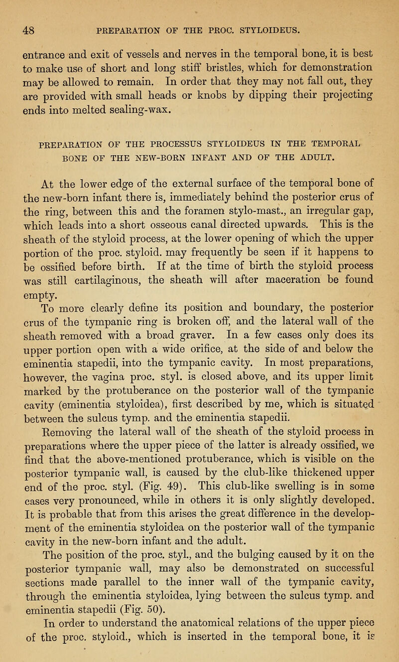 entrance and exit of vessels and nerves in the temporal bone, it is best to make use of short and long stiff bristles, which for demonstration may be allowed to remain. In order that they may not fall out, they are provided with small heads or knobs by dipping their projecting ends into melted sealing-wax. PREPARATION OF THE PROCESSUS STYLOIDEUS IN THE TEMPORAL BONE OF THE NEW-BORN INFANT AND OF THE ADULT. At the lower edge of the external surface of the temporal bone of the new-born infant there is, immediately behind the posterior crus of the ring, between this and the foramen stylo-mast., an irregular gap, which leads into a short osseous canal directed upwards. This is the sheath of the styloid process, at the lower opening of which the upper portion of the proc. styloid, may frequently be seen if it happens to be ossified before birth. If at the time of birth the styloid process was still cartilaginous, the sheath will after maceration be found empty. To more clearly define its position and boundary, the posterior crus of the tympanic ring is broken off, and the lateral wall of the sheath removed with a broad graver. In a few cases only does its upper portion open with a wide orifice, at the side of and below the eminentia stapedii, into the tympanic cavity. In most preparations, however, the vagina proc. styl. is closed above, and its upper limit marked by the protuberance on the posterior wall of the tympanic cavity (eminentia styloidea), first described by me, which is situated between the sulcus tymp. and the eminentia stapedii. Removing the lateral wall of the sheath of the styloid process in preparations where the upper piece of the latter is already ossified, we find that the above-mentioned protuberance, which is visible on the posterior tympanic wall, is caused by the club-like thickened upper end of the proc. styl. (Fig. 49). This club-like swelling is in some cases very pronounced, while in others it is only slightly developed. It is probable that from this arises the great difference in the develop- ment of the eminentia styloidea on the posterior wall of the tympanic cavity in the new-born infant and the adult. The position of the proc. styl., and the bulging caused by it on the posterior tympanic wall, may also be demonstrated on successful sections made parallel to the inner wall of the tympanic cavity, through the eminentia styloidea, lying between the sulcus tymp. and eminentia stapedii (Fig. 50). In order to understand the anatomical relations of the upper piece of the proc, styloid., which is inserted in the temporal bone, it is