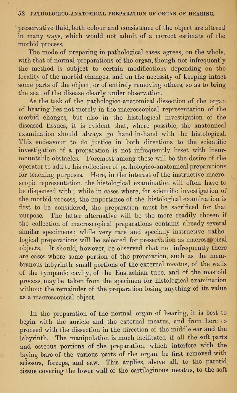 preservative fluid, both colour and consistence of tlie object are altered in many ways, which would not admit of a correct estimate of the morbid process. The mode of preparing in pathological cases agrees, on the whole, with that of normal preparations of the organ, though not infrequently the method is subject to certain modifications depending on the locality of the morbid changes, and on the necessity of keeping intact some parts of the object, or of entirely removing others, so as to bring the seat of the disease clearly under observation. As the task of the pathologico-anatomical dissection of the organ of hearing lies not merely in the macroscopical representation of the morbid changes, but also in the histological investigation of the diseased tissues, it is evident that, where possible, the anatomical examination should always go hand-in-hand with the histological. This endeavour to do justice in both directions to the scientific investigation of a preparation is not infrequently beset with insur- mountable obstacles. Foremost among these will be the desire of the operator to add to his collection of pathologico-anatomical preparations for teaching purposes. Here, in the interest of the instructive macro- scopic representation, the histological examination will often have to be dispensed with; while in cases where, for scientific investigation of the morbid process, the importance of the histological examination is first to be considered, the preparation must be sacrificed for that purpose. The latter alternative will be the more readily chosen if the collection of macroscopical preparations contains already several similar specimens; while very rare and specially instructive patho- logical preparations will be selected for preservation as macroscopical objects. It should, however, be observed that not infrequently there are cases where some portion of the preparation, such as the mem- branous labyrinth, small portions of the external meatus, of the walls of the tympanic cavity, of the Eustachian tube, and of the mastoid process, may be taken from the specimen for histological examination without the remainder of the preparation losing anything of its value as a macroscopical object. In the preparation of the normal organ of hearing, it is best to begin with the auricle and the external meatus, and from here to proceed with the dissection in the direction of the middle ear and the labyrinth. The manipulation is much facilitated if all the soft parts and osseous portions of the preparation, which interfere with the laying bare of the various parts of the organ, be first removed with scissors, forceps, and saw. This applies, above all, to the parotid tissue covering the lower wall of the cartilaginous meatus, to the soft