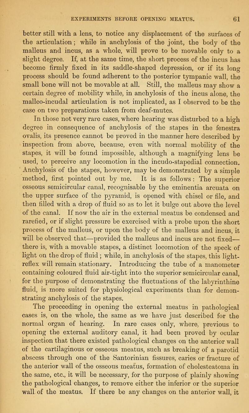 better still with a lens, to notice any displacement of the surfaces of the articulation ; while in anchylosis of the joint, the body of the malleus and incus, as a whole, will prove to be movable only to a slight degree. If, at the same time, the short process of the incus has become firmly fixed in its saddle-shaped depression, or if its long process should be found adherent to the posterior tympanic wall, the small bone will not be movable at all. Still, the malleus may show a certain degree of mobility while, in anchylosis of the incus alone, the malleo-incudal articulation is not implicated, as I observed to be the case on two preparations taken from deaf-mutes. In those not very rare cases, where hearing was disturbed to a high degree in consequence of anchylosis of the stapes in the fenestra ovalis, its presence cannot be proved in the manner here described by inspection from above, because, even with normal mobility of the stapes, it will be found impossible, although a magnifying lens be used, to perceive any locomotion in the incudo-stapedial connection. Anchylosis of the stapes, however, may be demonstrated by a simple method, first pointed out by me. It is as follows : The superior osseous semicircular canal, recognisable by the eminentia arcuata on the upper surface of the pyramid, is opened with chisel or file, and then filled with a drop of fluid so as to let it bulge out above the level of the canal. If now the air in the external meatus be condensed and rarefied, or if slight pressure be exercised with a probe upon the short process of the malleus, or upon the body of the malleus and incus, it will be observed that—provided the malleus and incus are not fixed— there is, with a movable stapes, a distinct locomotion of the speck of light on the drop of fluid; while, in anchylosis of the stapes, this light- reflex will remain stationary. Introducing the tube of a manometer containing coloured fluid air-tight into the superior semicircular canal, for the purpose of demonstrating the fluctuations of the labyrinthine fluid, is more suited for physiological experiments than for demon- strating anchylosis of the stapes. The proceeding in opening the external meatus in pathological cases is, on the whole, the same as we have just described for the normal organ of hearing. In rare cases only, where, previous to opening the external auditory canal, it had been proved by ocular inspection that there existed pathological changes on the anterior wall of the cartilaginous or osseous meatus, such as breaking of a parotid abscess through one of the Santorinian fissures, caries or fracture of the anterior wall of the osseous meatus, formation of cholesteatoma in the same, etc., it will be necessary, for the purpose of plainly showing the pathological changes, to remove either the inferior or the superior wall of the meatus. If there be any changes on the anterior wall, it