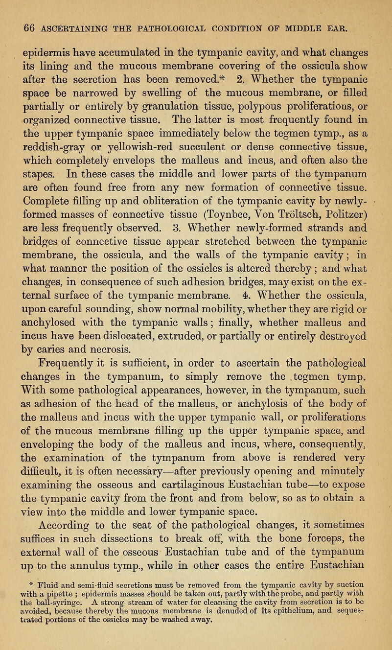 epidermis have accumulated in the tympanic cavity, and what changes its lining and the mucous membrane covering of the ossicula show- after the secretion has been removed.* 2. Whether the tympanic space be narrowed by swelling of the mucous membrane, or filled partially or entirely by granulation tissue, polypous proliferations, or organized connective tissue. The latter is most frequently found in the upper tympanic space immediately below the tegmen tymp., as a reddish-gray or yellowish-red succulent or dense connective tissue, which completely envelops the malleus and incus, and often also the stapes. In these cases the middle and lower parts of the tympanum are often found free from any new formation of connective tissue. Complete filling up and obliteration of the tympanic cavity by newly- formed masses of connective tissue (Toynbee, Von Troltsch, Politzer) are less frequently observed. 3. Whether newly-formed strands and bridges of connective tissue appear stretched between the tympanic membrane, the ossicula, and the walls of the tympanic cavity; in what manner the position of the ossicles is altered thereby; and what changes, in consequence of such adhesion bridges, may exist on the ex- ternal surface of the tympanic membrane. 4. Whether the ossicula, upon careful sounding, show normal mobility, whether they are rigid or anchylosed with the tympanic walls; finally, whether malleus and incus have been dislocated, extruded, or partially or entirely destroyed by caries and necrosis. Frequently it is sufficient, in order to ascertain the pathological changes in the tympanum, to simply remove the tegmen tymp. With some pathological appearances, however, in the tympanum, such as adhesion of the head of the malleus, or anchylosis of the body of the malleus and incus with the upper tympanic wall, or proliferations of the mucous membrane filling up the upper tympanic space, and enveloping the body of the malleus and incus, where, consequently, the examination of the tympanum from above is rendered very difficult, it is often necessary—after previously opening and minutely examining the osseous and cartilaginous Eustachian tube—to expose the tympanic cavity from the front and from below, so as to obtain a view into the middle and lower tympanic space. According to the seat of the pathological changes, it sometimes suffices in such dissections to break off, with the bone forceps, the external wall of the osseous Eustachian tube and of the tympanum up to the annulus tymp., while in other cases the entire Eustachian * Fluid and semi-fluid secretions must be removed from the tympanic cavity by suction with a pipette ; epidermis masses should be taken out, partly with the probe, and partly with the ball-syringe. A strong stream of water for cleansing the cavity from secretion is to be avoided, because thereby the mucous membrane is denuded of its epithelium, and seques- trated portions of the ossicles may be washed away.