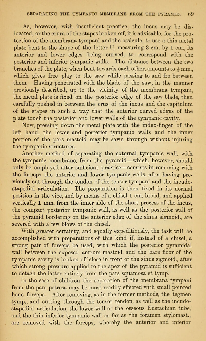 As, however, with insufficient practice, the incus may be dis- located, or the crura of the stapes broken off, it is advisable, for the pro- tection of the membrana tympani and the ossicula, to use a thin metal plate bent to the shape of the letter U, measuring 3 cm. by 1 cm., its anterior and lower edges being curved, to correspond with the posterior and inferior tympanic walls. The distance between the two branches of the plate, when bent towards each other, amounts to ^ mm., which gives free play to the saw while passing to and fro between them. Having penetrated with the blade of the saw, in the manner previously described, up to the vicinity of the membrana tympani, the metal plate is fixed on the posterior edge of the saw blade, then carefully pushed in between the crus of the incus and the capitulum of the stapes in such a way that the anterior curved edges of the plate touch the posterior and lower walls of the tympanic cavity. Now, pressing down the metal plate with the index-finger of the left hand, the lower and posterior tympanic walls and the inner portion of the pars mastoid, may be sawn through without injuring the tympanic structures. Another method of separating the external tympanic wall, with the tympanic membrane, from the pyramid—which, however, should only be employed after sufficient practice—consists in removing with the forceps the anterior and lower tympanic walls, after having pre- viously cut through the tendon of the tensor tympani and the incudo- stapedial articulation. The preparation is then fixed in its normal position in the vice, and by means of a chisel 1 cm. broad, and applied vertically 1 mm. from the inner side of the short process of the incus, the compact posterior tympanic wall, as well as the posterior wall of the pyramid bordering on the anterior edge of the sinus sigmoid,, are severed with a few blows of the chisel. With greater certainty, and equally expeditiously, the task will be accomplished with preparations of this kind if, instead of a chisel, a strong pair of forceps be used, with which the posterior pyramidal wall between the exposed antrum mastoid, and the bare floor of the tympanic cavity is broken off close in front of the sinus sigmoid., after which strong pressure applied to the apex of the pyramid is sufficient to detach the latter entirely from the pars squamosa et tymp. In the case of children the separation of the membrana tympani from the pars petrosa may be most readily effected with small pointed bone forceps. After removing, as in the former methods, the tegmen tymp., and cutting through the tensor tendon, as well as the incudo- stapedial articulation, the lower wall of the osseous Eustachian tube, and the thin inferior tympanic wall as far as the foramen stylomast., are removed with the forceps, whereby the anterior and inferior