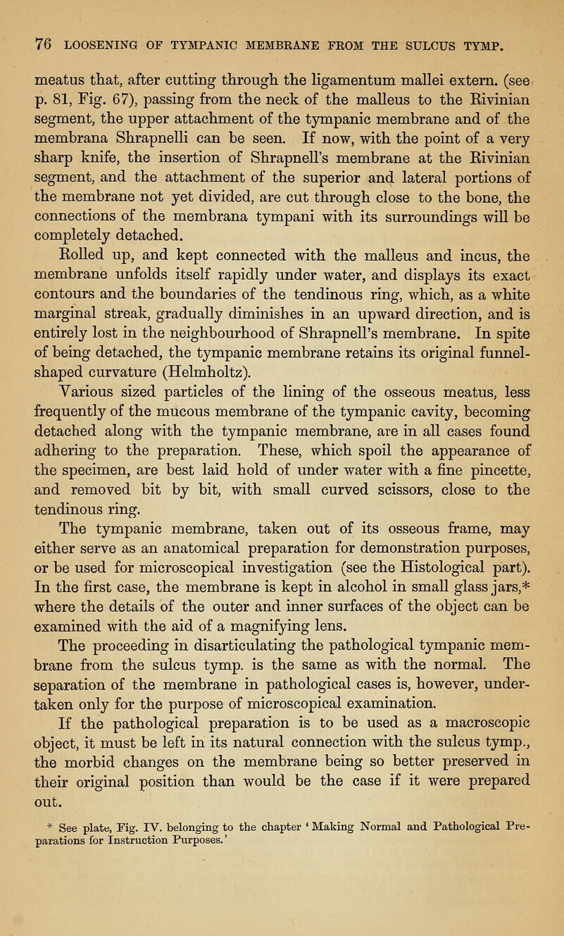meatus that, after cutting througli the ligamentum mallei extern, (see p. 81, Fig. 67), passing from the neck of the malleus to the Kivinian segment, the upper attachment of the tympanic membrane and of the membrana Shrapnelli can be seen. If now, with the point of a very- sharp knife, the insertion of Shrapnell's membrane at the Rivinian segment, and the attachment of the superior and lateral portions of the membrane not yet divided, are cut through close to the bone, the connections of the membrana tympani with its surroundings will be completely detached. Rolled up, and kept connected with the malleus and incus, the membrane unfolds itself rapidly under water, and displays its exact contours and the boundaries of the tendinous ring, which, as a white marginal streak, gradually diminishes in an upward direction, and is entirely lost in the neighbourhood of Shrapnell's membrane. In spite of being detached, the tympanic membrane retains its original funnel- shaped curvature (Helmholtz). Yarious sized particles of the lining of the osseous meatus, less frequently of the mucous membrane of the tympanic cavity, becoming detached along with the tympanic membrane, are in all cases found adhering to the preparation. These, which spoil the appearance of the specimen, are best laid hold of under water with a fine pincette, and removed bit by bit, with small curved scissors, close to the tendinous ring. The tympanic membrane, taken out of its osseous frame, may either serve as an anatomical preparation for demonstration purposes, or be used for microscopical investigation (see the Histological part). In the first case, the membrane is kept in alcohol in small glass jars,* where the details of the outer and inner surfaces of the object can be examined with the aid of a magnifying lens. The proceeding in disarticulating the pathological tympanic mem- brane from the sulcus tymp. is the same as with the normal. The separation of the membrane in pathological cases is, however, under- taken only for the purpose of microscopical examination. If the pathological preparation is to be used as a macroscopic object, it must be left in its natural connection with the sulcus tymp., the morbid changes on the membrane being so better preserved in their original position than would be the case if it were prepared out. * See plate, Fig. IV. belonging to the chapter ' Making Normal and Pathological Pre- parations for Instruction Purposes.'