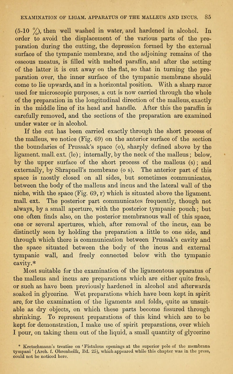 (5-10 %), then well washed in water, and hardened in alcohol. In order to avoid the displacement of the various parts of the pre- paration during the cutting, the depression formed by the external surface of the tympanic membrane, and the adjoining remains of the osseous meatus, is filled with melted paraffin, and after the setting of the latter it is cut away on the flat, so that in turning the pre- paration over, the inner surface of the tympanic membrane should come to lie upwards, and in a horizontal position. With a sharp razor used for microscopic purposes, a cut is now carried through the whole of the preparation in the longitudinal direction of the malleus, exactly in the middle line of its head and handle. After this the paraffin is carefully removed, and the sections of the preparation are examined under water or in alcohol. If the cut has been carried exactly through the short process of the malleus, we notice (Fig. 69) on the anterior surface of the section the boundaries of Prussak's space (o), sharply defined above by the ligament, mall. ext. (le); internally, by the neck of the malleus; below, by the upper surface of the short process of the malleus (s); and externally, by Shrapnell's membrane (o s). The anterior part of this space is mostly closed on all sides, but sometimes communicates, between the body of the malleus and incus and the lateral wall of the niche, with the space (Fig. 69, r) which is situated above the ligament, mall. ext. The posterior part communicates frequently, though not always, by a small aperture, with the posterior tympanic pouch; but one often finds also, on the posterior membranous wall of this space, one or several apertures, which, after removal of the incus, can be distinctly seen by holding the preparation a little to one side, and through which there is communication between Prussak's cavity and the space situated between the body of the incus and external tympanic wall, and freely connected below with the tympanic cavity.* Most suitable for the examination of the ligamentous apparatus of the malleus and incus are preparations which are either quite fresh, or such as have been previously hardened in alcohol and afterwards soaked in glycerine. Wet preparations which have been kept in spirit are, for the examination of the ligaments and folds, quite as unsuit- able as dry objects, on which these parts become fissured through shrinking. To represent preparations of this kind which are to be kept for demonstration, I make use of spirit preparations, over which I pour, on taking them out of the liquid, a small quantity of glycerine * Kretschmann's treatise on ' Fistulous openings at the superior pole of the membrana tympani' (Arch. f. Ohrenheilk, Bd. 25), which appeared while this chapter was in the press, could not be noticed here.