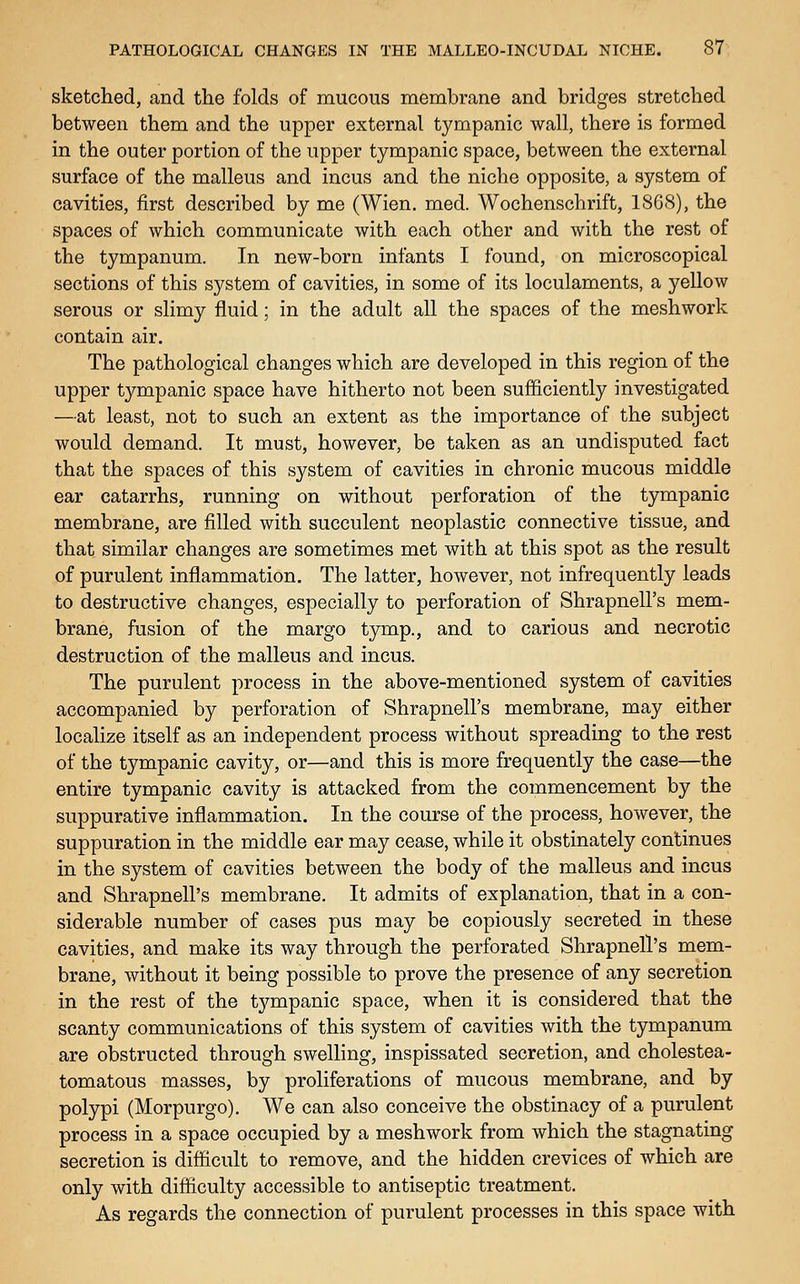 sketched, and the folds of mucous membrane and bridges stretched between them and the upper external tympanic wall, there is formed in the outer portion of the upper tympanic space, between the external surface of the malleus and incus and the niche opposite, a system of cavities, first described by me (Wien. med. Wochenschrift, 1868), the spaces of which communicate with each other and with the rest of the tympanum. In new-born infants I found, on microscopical sections of this system of cavities, in some of its loculaments, a yellow serous or slimy fluid; in the adult all the spaces of the mesh work contain air. The pathological changes which are developed in this region of the upper tympanic space have hitherto not been sufficiently investigated —at least, not to such an extent as the importance of the subject would demand. It must, however, be taken as an undisputed fact that the spaces of this system of cavities in chronic mucous middle ear catarrhs, running on without perforation of the tympanic membrane, are filled with succulent neoplastic connective tissue, and that similar changes are sometimes met with at this spot as the result of purulent inflammation. The latter, however, not infrequently leads to destructive changes, especially to perforation of Shrapnell's mem- brane, fusion of the margo tymp., and to carious and necrotic destruction of the malleus and incus. The purulent process in the above-mentioned system of cavities accompanied by perforation of Shrapnell's membrane, may either localize itself as an independent process without spreading to the rest of the tympanic cavity, or—and this is more frequently the case—the entire tympanic cavity is attacked from the commencement by the suppurative inflammation. In the course of the process, however, the suppuration in the middle ear may cease, while it obstinately continues in the system of cavities between the body of the malleus and incus and Shrapnell's membrane. It admits of explanation, that in a con- siderable number of cases pus may be copiously secreted in these cavities, and make its way through the perforated Shrapnell's mem- brane, without it being possible to prove the presence of any secretion in the rest of the tjT-mpanic space, when it is considered that the scanty communications of this system of cavities with the tympanum are obstructed through swelling, inspissated secretion, and cholestea- tomatous masses, by proliferations of mucous membrane, and by polypi (Morpurgo). We can also conceive the obstinacy of a purulent process in a space occupied by a meshwork from which the stagnating secretion is diflicult to remove, and the hidden crevices of which are only with difliculty accessible to antiseptic treatment. As regards the connection of purulent processes in this space with