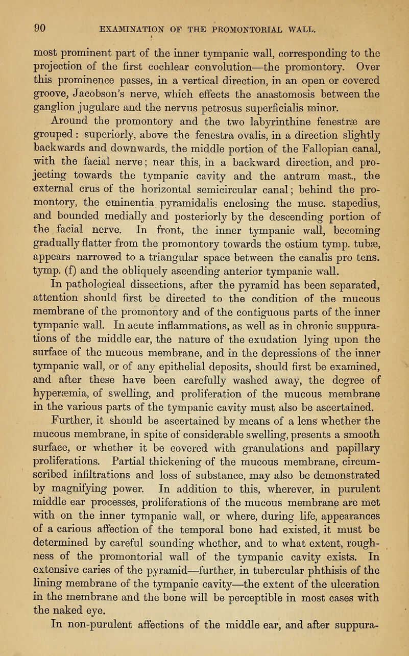 most prominent part of the inner tympanic wall, corresponding to the projection of the first cochlear convolution—the promontory. Over this prominence passes, in a vertical direction, in an open or covered groove, Jacobson's nerve, which effects the anastomosis between the ganglion jugulare and the nervus petrosus superficialis minor. Around the promontory and the two labyrinthine fenestrse are grouped: superiorly, above the fenestra ovalis, in a direction slightly backwards and downwards, the middle portion of the Fallopian canal, with the facial nerve; near this, in a backward direction, and pro- jecting towards the tympanic cavity and the antrum mast., the external crus of the horizontal semicircular canal; behind the pro- montory, the eminentia pyramidalis enclosing the muse, stapedius, and bounded medially and posteriorly by the descending portion of the facial nerve. In front, the inner tympanic wall, becoming gradually flatter from the promontory towards the ostium tymp. tubse, appears narrowed to a triangular space between the canalis pro tens, tymp. (f) and the obliquely ascending anterior tympanic wall. In pathological dissections, after the pyramid has been separated, attention should first be directed to the condition of the mucous membrane of the promontory and of the contiguous parts of the inner tympanic wall. In acute inflammations, as well as in chronic suppura- tions of the middle ear, the nature of the exudation lying upon the surface of the mucous membrane, and in the depressions of the inner tympanic wall, or of any epithelial deposits, should first be examined, and after these have been carefully washed away, the degree of hypersemia, of swelling, and proliferation of the mucous membrane in the various parts of the tympanic cavity must also be ascertained. Further, it should be ascertained by means of a lens whether the mucous membrane, in spite of considerable swelling, presents a smooth surface, or whether it be covered with granulations and papillary proliferations. Partial thickening of the mucous membrane, circum- scribed infiltrations and loss of substance, may also be demonstrated by magnifying power. In addition to this, wherever, in purulent middle ear processes, proliferations of the mucous membrane are met with on the inner tympanic wall, or where, during life, appearances of a carious affection of the temporal bone had existed, it must be determined by careful sounding whether, and to what extent, rough- ness of the promontorial wall of the tympanic cavity exists. In extensive caries of the pyramid—further, in tubercular phthisis of the lining membrane of the tympanic cavity—the extent of the ulceration in the membrane and the bone will be perceptible in most cases with the naked eye. In non-purulent affections of the middle ear, and after suppura-