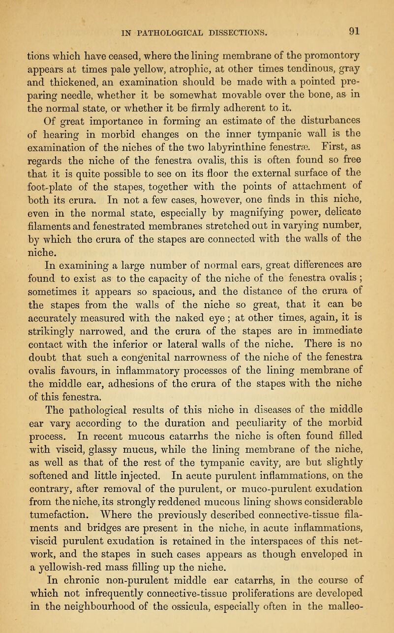 tions which have ceased, where the lining membrane of the promontory appears at times pale yellow, atrophic, at other times tendinous, gray and thickened, an examination should be made with a pointed pre- paring needle, whether it be somewhat movable over the bone, as in the normal state, or whether it be firmly adherent to it. Of great importance in forming an estimate of the disturbances of hearing in morbid changes on the inner tympanic wall is the examination of the niches of the two labyrinthine fenestra. First, as regards the niche of the fenestra ovalis, this is often found so free that it is quite possible to see on its floor the external surface of the foot-plate of the stapes, together with the points of attachment of both its crura. In not a few cases, however, one finds in this niche, even in the normal state, especially by magnifying power, delicate filaments and fenestrated membranes stretched out in varying number, by which the crura of the stapes are connected with the walls of the niche. In examining a large number of normal ears, great differences are found to exist as to the capacity of the niche of the fenestra ovalis ; sometimes it appears so spacious, and the distance of the crura of the stapes from the walls of the niche so great, that it can be accurately measured with the naked eye ; at other times, again, it is strikingly narrowed, and the crura of the stapes are in immediate contact with the inferior or lateral walls of the niche. There is no doubt that such a congenital narrowness of the niche of the fenestra ovalis favours, in inflammatory processes of the lining membrane of the middle ear, adhesions of the crura of the stapes with the niche of this fenestra. The pathological results of this niche in diseases of the middle ear vary according to the duration and peculiarity of the morbid process. In recent mucous catarrhs the niche is often found filled with viscid, glassy mucus, while the lining membrane of the niche, as well as that of the rest of the tympanic cavity, are but slightly softened and little injected. In acute purulent inflammations, on the contrary, after removal of the purulent, or muco-purulent exudation from the niche, its strongly reddened mucous lining shows considerable tumefaction. Where the previously described connective-tissue fila- ments and bridges are present in the niche, in acute inflammations, viscid purulent exudation is retained in the interspaces of this net- work, and the stapes in such cases appears as though enveloped in a yellowish-red mass filling up the niche. In chronic non-purulent middle ear catarrhs, in the course of which not infrequently connective-tissue proliferations are developed in the neighbourhood of the ossicula, especially often in the malleo-