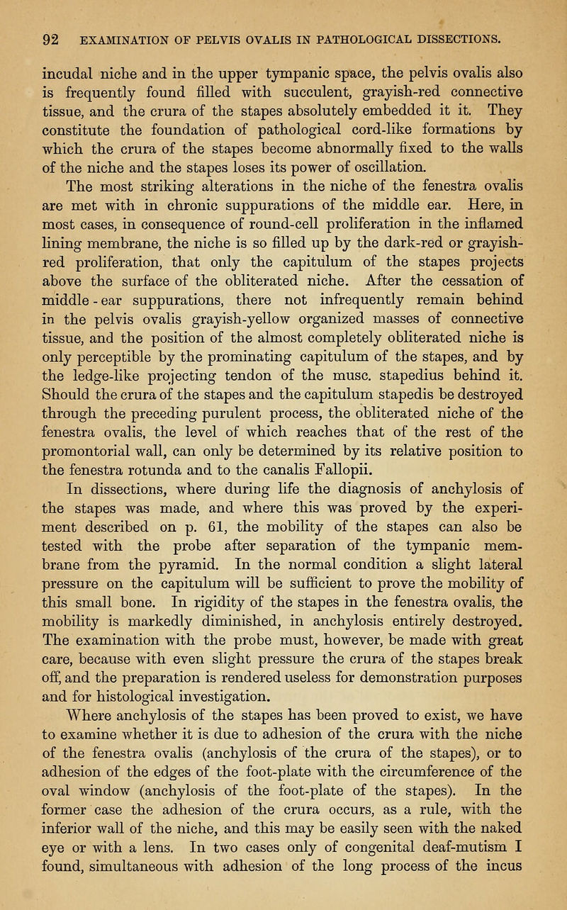 incudal niche and in tlae upper tympanic space, tlie pelvis ovalis also is frequently found filled with succulent, grayish-red connective tissue, and the crura of the stapes absolutely embedded it it. They constitute the foundation of pathological cord-like formations by which the crura of the stapes become abnormally fixed to the walls of the niche and the stapes loses its power of oscillation. The most striking alterations in the niche of the fenestra ovalis are met with in chronic suppurations of the middle ear. Here, in most cases, in consequence of round-cell proliferation in the inflamed lining membrane, the niche is so filled up by the dark-red or grayish- red proliferation, that only the capitulum of the stapes projects above the surface of the obliterated niche. After the cessation of middle - ear suppurations, there not infrequently remain behind in the pelvis ovalis grayish-yellow organized masses of connective tissue, and the position of the almost completely obliterated niche is only perceptible by the prominating capitulum of the stapes, and by the ledge-like projecting tendon of the muse, stapedius behind it. Should the crura of the stapes and the capitulum stapedis be destroyed through the preceding purulent process, the obliterated niche of the fenestra ovalis, the level of which reaches that of the rest of the promontorial wall, can only be determined by its relative position to the fenestra rotunda and to the canalis Fallopii. In dissections, where during life the diagnosis of anchylosis of the stapes was made, and where this was proved by the experi- ment described on p. 61, the mobility of the stapes can also be tested with the probe after separation of the tympanic mem- brane from the pyramid. In the normal condition a slight lateral pressure on the capitulum will be sufficient to prove the mobility of this small bone. In rigidity of the stapes in the fenestra ovalis, the mobility is markedly diminished, in anchylosis entirely destroyed. The examination with the probe must, however, be made with great care, because with even slight pressure the crura of the stapes break off, and the preparation is rendered useless for demonstration purposes and for histological investigation. Where anchylosis of the stapes has been proved to exist, we have to examine whether it is due to adhesion of the crura with the niche of the fenestra ovalis (anchylosis of the crura of the stapes), or to adhesion of the edges of the foot-plate with the circumference of the oval window (anchylosis of the foot-plate of the stapes). In the former case the adhesion of the crura occurs, as a rule, with the inferior wall of the niche, and this may be easily seen with the naked eye or with a lens. In two cases only of congenital deaf-mutism I found, simultaneous with adhesion of the long process of the incus