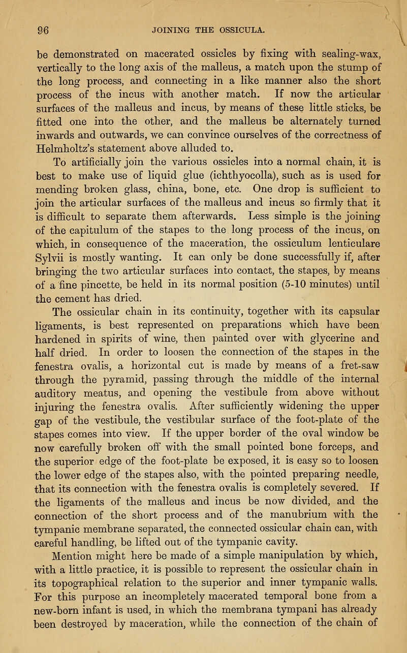 be demonstrated on macerated ossicles by fixing with sealing-wax, vertically to the long axis of the malleus, a match upon the stump of the long process, and connecting in a like manner also the short process of the incus with another match. If now the articular surfaces of the malleus and incus, by means of these little sticks, be fitted one into the other, and the malleus be alternately turned inwards and outwards, we can convince ourselves of the correctness of Helmholtz's statement above alluded to. To artificially join the various ossicles into a normal chain, it is best to make use of liquid glue (ichthyocolla), such as is used for mending broken glass, china, bone, etc. One drop is sufficient to join the articular surfaces of the malleus and incus so firmly that it is difficult to separate them afterwards. Less simple is the joining of the capitulum of the stapes to the long process of the incus, on which, in consequence of the maceration, the ossiculum lenticulare Sylvii is mostly wanting. It can only be done successfully if, after bringing the two articular surfaces into contact, the stapes, by means of a fine pincette, be held in its normal position (5-10 minutes) until the cement has dried. The ossicular chain in its continuity, together with its capsular ligaments, is best represented on preparations which have been hardened in spirits of wine, then painted over with glycerine and half dried. In order to loosen the connection of the stapes in the fenestra ovalis, a horizontal cut is made by means of a fret-saw through the pyramid, passing through the middle of the internal auditory meatus, and opening the vestibule from above without injuring the fenestra ovalis. After sufficiently widening the upper gap of the vestibule, the vestibular surface of the foot-plate of the stapes comes into view. If the upper border of the oval window be now carefully broken off with the small pointed bone forceps, and the superior edge of the foot-plate be exposed, it is easy so to loosen the lower edge of the stapes also, with the pointed preparing needle, that its connection with the fenestra ovalis is completely severed. If the ligaments of the malleus and incus be now divided, and the connection of the short process and of the manubrium with the tyrapanic membrane separated, the connected ossicular chain can, with careful handling, be lifted out of the tympanic cavity. Mention might here be made of a simple manipulation by which, with a little practice, it is possible to represent the ossicular chain in its topographical relation to the superior and inner tympanic walls. For this purpose an incompletely macerated temporal bone from a new-born infant is used, in which the membrana tympani has already been destroyed by maceration, while the connection of the chain of