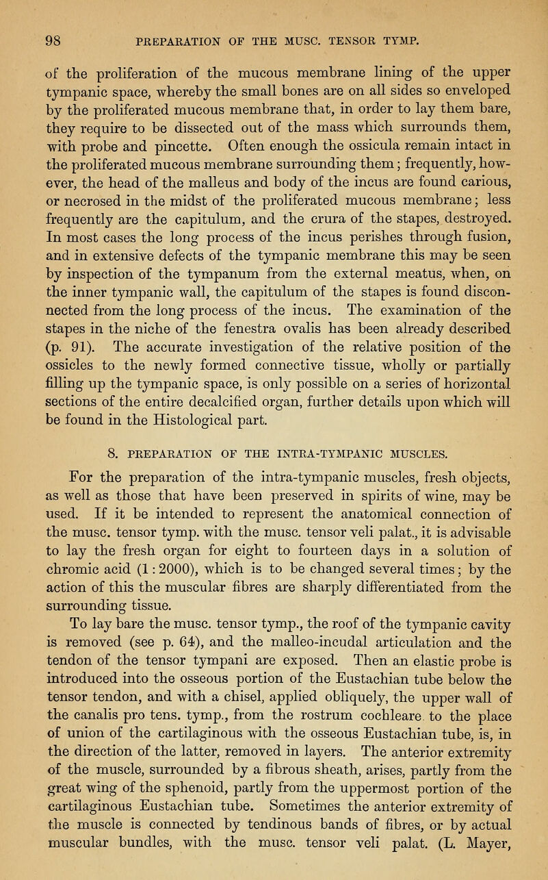of the proliferation of tlie mucous membrane lining of the upper tympanic space, whereby the small bones are on all sides so enveloped by the proliferated mucous membrane that, in order to lay them bare, they require to be dissected out of the mass which surrounds them, with probe and pincette. Often enough the ossicula remain intact in the proliferated mucous membrane surrounding them; frequently, how- ever, the head of the malleus and body of the incus are found carious, or necrosed in the midst of the proliferated mucous membrane; less frequently are the capitulum, and the crura of the stapes, destroyed. In most cases the long process of the incus perishes through fusion, and in extensive defects of the tympanic membrane this may be seen by inspection of the tympanum from the external meatus, when, on the inner tympanic wall, the capitulum of the stapes is found discon- nected from the long process of the incus. The examination of the stapes in the niche of the fenestra ovalis has been already described (p. 91). The accurate investigation of the relative position of the ossicles to the newly formed connective tissue, wholly or partially filling up the tympanic space, is only possible on a series of horizontal sections of the entire decalcified organ, further details upon which will be found in the Histological part, 8. PREPARATION OF THE INTRA-TYMPANIC MUSCLES. For the preparation of the intra-tympanic muscles, fresh objects, as well as those that have been preserved in spirits of wine, may be used. If it be intended to represent the anatomical connection of the muse, tensor tymp. with the muse, tensor veli palat., it is advisable to lay the fresh organ for eight to fourteen days in a solution of chromic acid (1: 2000), which is to be changed several times; by the action of this the muscular fibres are sharply differentiated from the surrounding tissue. To lay bare the muse, tensor tymp., the roof of the tympanic cavity is removed (see p. 64), and the malleo-incudal articulation and the tendon of the tensor tympani are exposed. Then an elastic probe is introduced into the osseous portion of the Eustachian tube below the tensor tendon, and with a chisel, applied obliquely, the upper wall of the canalis pro tens, tymp., from the rostrum cochleare to the place of union of the cartilaginous with the osseous Eustachian tube, is, in the direction of the latter, removed in layers. The anterior extremity of the muscle, surrounded by a fibrous sheath, arises, partly from the great wing of the sphenoid, partly from the uppermost portion of the cartilaginous Eustachian tube. Sometimes the anterior extremity of the muscle is connected by tendinous bands of fibres^ or by actual muscular bundles, with the muse, tensor veli palat. (L. Mayer,