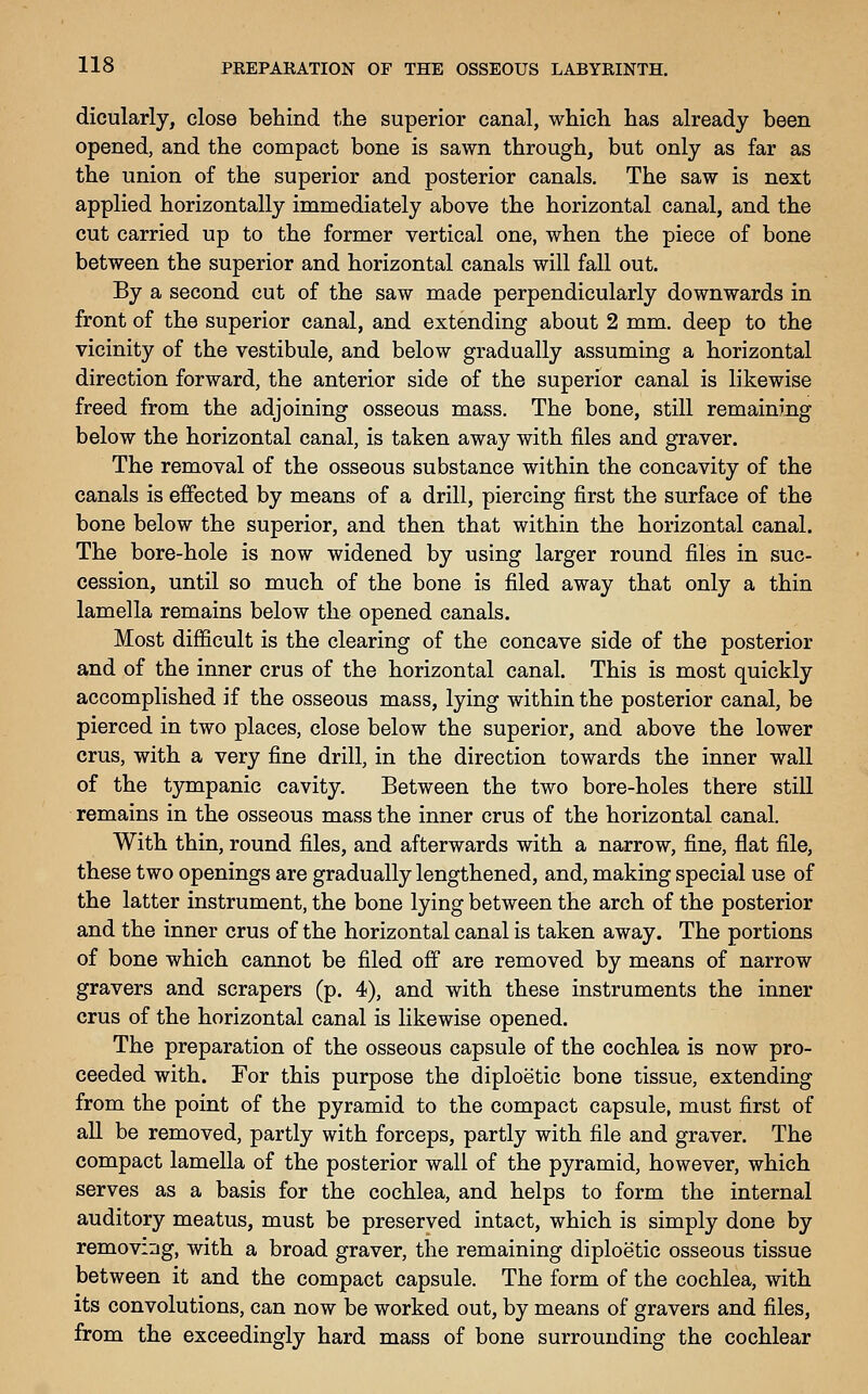 dicularly, close behind the superior canal, which has already been opened, and the compact bone is sawn through, but only as far as the union of the superior and posterior canals. The saw is next applied horizontally immediately above the horizontal canal, and the cut carried up to the former vertical one, when the piece of bone between the superior and horizontal canals will fall out. By a second cut of the saw made perpendicularly downwards in front of the superior canal, and extending about 2 mm. deep to the vicinity of the vestibule, and below gradually assuming a horizontal direction forward, the anterior side of the superior canal is likewise freed from the adjoining osseous mass. The bone, still remaining below the horizontal canal, is taken away with files and graver. The removal of the osseous substance within the concavity of the canals is effected by means of a drill, piercing first the surface of the bone below the superior, and then that within the horizontal canal. The bore-hole is now widened by using larger round files in suc- cession, until so much of the bone is filed away that only a thin lamella remains below the opened canals. Most difficult is the clearing of the concave side of the posterior and of the inner crus of the horizontal canal. This is most quickly accomplished if the osseous mass, lying within the posterior canal, be pierced in two places, close below the superior, and above the lower crus, with a very fine drill, in the direction towards the inner wall of the tympanic cavity. Between the two bore-holes there still remains in the osseous mass the inner crus of the horizontal canal. With thin, round files, and afterwards with a narrow, fine, flat file, these two openings are gradually lengthened, and, making special use of the latter instrument, the bone lying between the arch of the posterior and the inner crus of the horizontal canal is taken away. The portions of bone which cannot be filed off are removed by means of narrow gravers and scrapers (p. 4), and with these instruments the inner crus of the horizontal canal is likewise opened. The preparation of the osseous capsule of the cochlea is now pro- ceeded with. For this purpose the diploetic bone tissue, extending from the point of the pyramid to the compact capsule, must first of all be removed, partly with forceps, partly with file and graver. The compact lamella of the posterior wall of the pyramid, however, which serves as a basis for the cochlea, and helps to form the internal auditory meatus, must be preserved intact, which is simply done by removing, with a broad graver, the remaining diploetic osseous tissue between it and the compact capsule. The form of the cochlea, with its convolutions, can now be worked out, by means of gravers and files, from the exceedingly hard mass of bone surrounding the cochlear