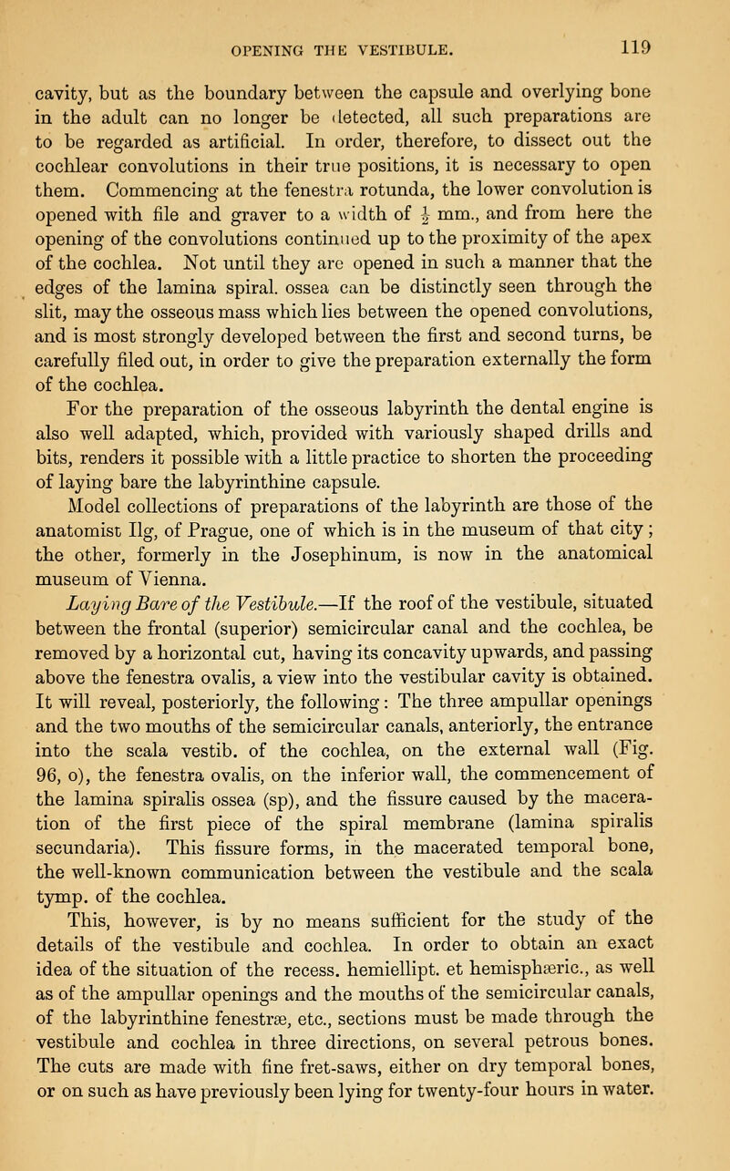 cavity, but as tlie boundary between the capsule and overlying bone in the adult can no longer be detected, all such preparations are to be regarded as artificial. In order, therefore, to dissect out the cochlear convolutions in their true positions, it is necessary to open them. Commencing at the fenestra rotunda, the lower convolution is opened with file and graver to a width of ^ mm., and from here the opening of the convolutions continued up to the proximity of the apex of the cochlea. Not until they arc opened in such a manner that the edges of the lamina spiral, ossea can be distinctly seen through the slit, may the osseous mass which lies between the opened convolutions, and is most strongly developed between the first and second turns, be carefully filed out, in order to give the preparation externally the form of the cochlea. For the preparation of the osseous labyrinth the dental engine is also well adapted, which, provided with variously shaped drills and bits, renders it possible with a little practice to shorten the proceeding of laying bare the labyrinthine capsule. Model collections of preparations of the labyrinth are those of the anatomist Ilg, of Prague, one of which is in the museum of that city; the other, formerly in the Josephinum, is now in the anatomical museum of Vienna. Laying Bare of the Vestibule.—If the roof of the vestibule, situated between the frontal (superior) semicircular canal and the cochlea, be removed by a horizontal cut, having its concavity upwards, and passing above the fenestra ovalis, a view into the vestibular cavity is obtained. It will reveal, posteriorly, the following: The three ampullar openings and the two mouths of the semicircular canals, anteriorly, the entrance into the scala vestib. of the cochlea, on the external wall (Fig. 96, o), the fenestra ovalis, on the inferior wall, the commencement of the lamina spiralis ossea (sp), and the fissure caused by the macera- tion of the first piece of the spiral membrane (lamina spiralis secundaria). This fissure forms, in the macerated temporal bone, the well-known communication between the vestibule and the scala tymp. of the cochlea. This, however, is by no means sufiicient for the study of the details of the vestibule and cochlea. In order to obtain an exact idea of the situation of the recess, hemiellipt. et hemisphseric, as well as of the ampullar openings and the mouths of the semicircular canals, of the labyrinthine fenestrse, etc., sections must be made through the vestibule and cochlea in three directions, on several petrous bones. The cuts are made with fine fret-saws, either on dry temporal bones, or on such as have previously been lying for twenty-four hours in water.