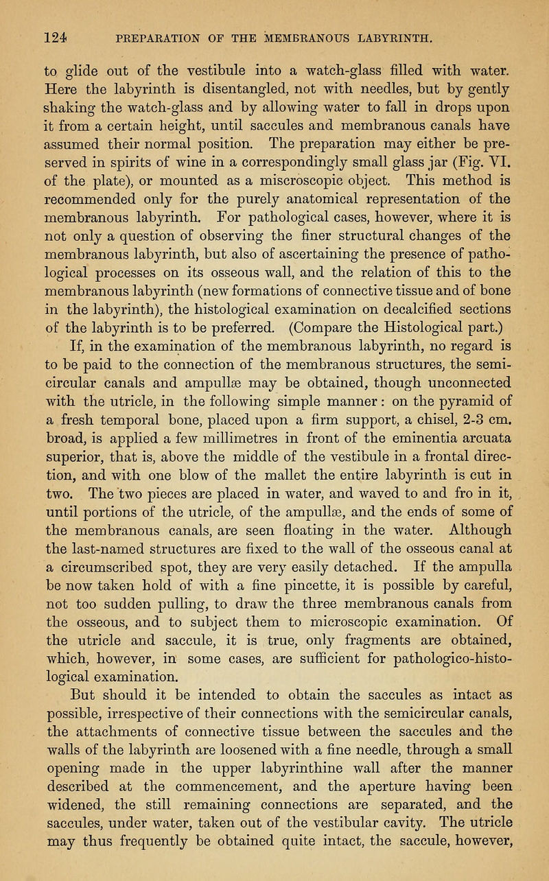 to glide out of the vestibule into a watch-glass filled with water. Here the labyrinth is disentangled, not with needles, but by gently shaking the watch-glass and by allowing water to fall in drops upon it from a certain height, until saccules and membranous canals have assumed their normal position. The preparation may either be pre- served in spirits of wine in a correspondingly small glass jar (Fig. VI. of the plate), or mounted as a miscroscopic object. This method is recommended only for the purely anatomical representation of the membranous labyrinth. For pathological cases, however, where it is not only a question of observing the finer structural changes of the membranous labyrinth, but also of ascertaining the presence of patho- logical processes on its osseous wall, and the relation of this to the membranous labyrinth (new formations of connective tissue and of bone in the labyrinth), the histological examination on decalcified sections of the labyrinth is to be preferred. (Compare the Histological part.) If, in the examination of the membranous labyrinth, no regard is to be paid to the connection of the membranous structures, the semi- circular canals and ampullae may be obtained, though unconnected with the utricle, in the following simple manner : on the pyramid of a fresh temporal bone, placed upon a firm support, a chisel, 2-3 cm. broad, is applied a few millimetres in front of the eminentia arcuata superior, that is, above the middle of the vestibule in a frontal direc- tion, and with one blow of the mallet the entire labyrinth is cut in two. The two pieces are placed in water, and waved to and fro in it, until portions of the utricle, of the ampullae, and the ends of some of the membranous canals, are seen floating in the water. Although the last-named structures are fixed to the wall of the osseous canal at a circumscribed spot, they are very easily detached. If the ampulla be now taken hold of with a fine pincette, it is possible by careful, not too sudden pulling, to draw the three membranous canals from the osseous, and to subject them to microscopic examination. Of the utricle and saccule, it is true, only fragments are obtained, which, however, in some cases, are sufiicient for pathologico-histo- logical examination. But should it be intended to obtain the saccules as intact as possible, irrespective of their connections with the semicircular canals, the attachments of connective tissue between the saccules and the walls of the labyrinth are loosened with a fine needle, through a small opening made in the upper labyrinthine wall after the manner described at the commencement, and the aperture having been widened, the still remaining connections are separated, and the saccules, under water, taken out of the vestibular cavity. The utricle may thus frequently be obtained quite intact, the saccule, however,