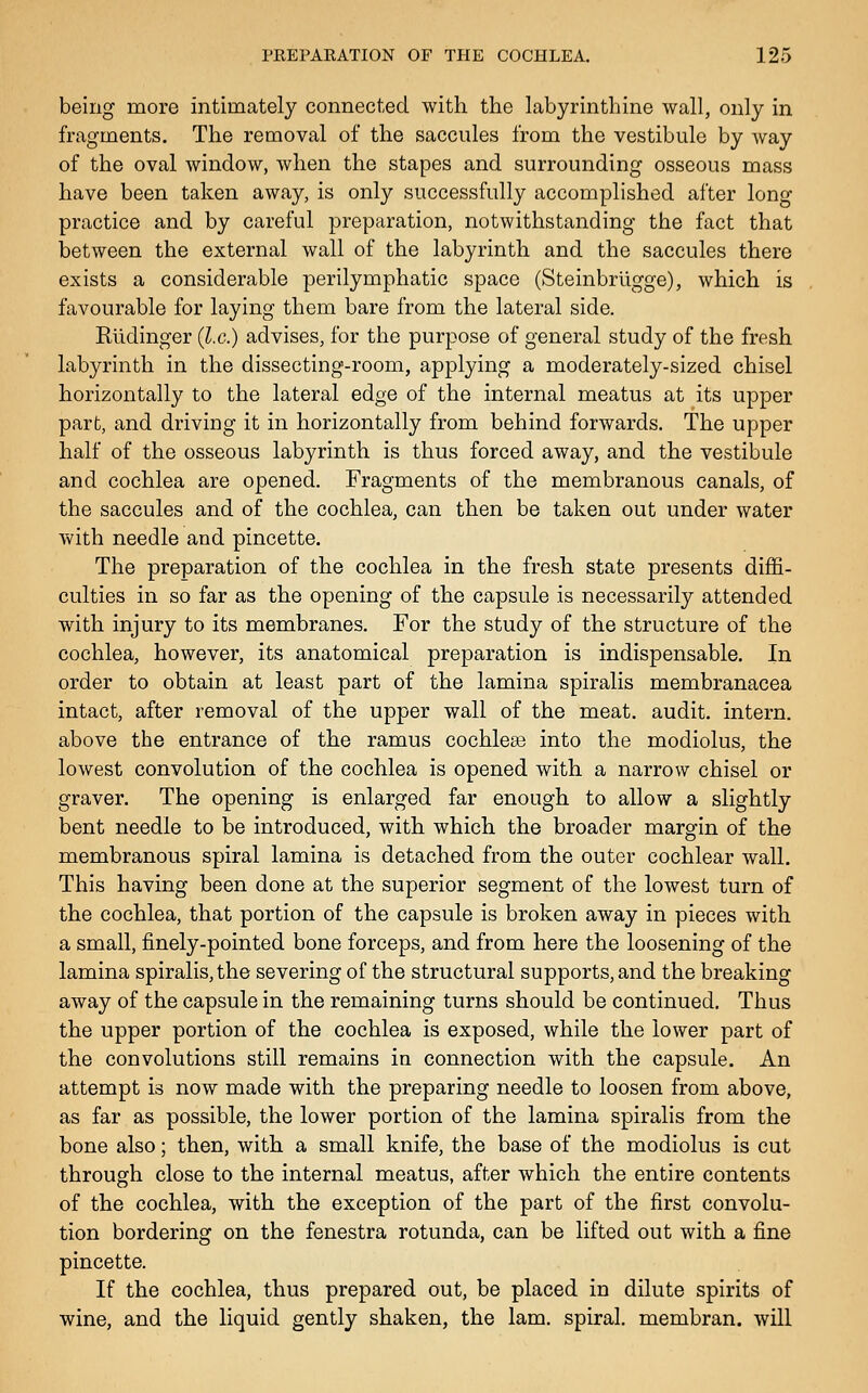 being more intimately connected with the labyrinthine wall, only in fragments. The removal of the saccules from the vestibule by Avay of the oval window, when the stapes and surrounding osseous mass have been taken away, is only successfully accomplished after long practice and by careful preparation, notwithstanding the fact that between the external wall of the labyrinth and the saccules there exists a considerable perilymphatic space (Steinbrilgge), which is favourable for laying them bare from the lateral side. Rlidinger {I.e.) advises, for the purpose of general study of the fresh labyrinth in the dissecting-room, applying a moderately-sized chisel horizontally to the lateral edge of the internal meatus at its upper part, and driving it in horizontally from behind forwards. The upper half of the osseous labyrinth is thus forced away, and the vestibule and cochlea are opened. Fragments of the membranous canals, of the saccules and of the cochlea, can then be taken out under water with needle and pincette. The preparation of the cochlea in the fresh state presents diffi- culties in so far as the opening of the capsule is necessarily attended with injury to its membranes. For the study of the structure of the cochlea, however, its anatomical preparation is indispensable. In order to obtain at least part of the lamina spiralis membranacea intact, after removal of the upper wall of the meat, audit, intern, above the entrance of the ramus cochleae into the modiolus, the lowest convolution of the cochlea is opened with a narrow chisel or graver. The opening is enlarged far enough to allow a slightly bent needle to be introduced, with which the broader margin of the membranous spiral lamina is detached from the outer cochlear wall. This having been done at the superior segment of the lowest turn of the cochlea, that portion of the capsule is broken away in pieces with a small, finely-pointed bone forceps, and from here the loosening of the lamina spiralis, the severing of the structural supports, and the breaking away of the capsule in the remaining turns should be continued. Thus the upper portion of the cochlea is exposed, while the lower part of the convolutions still remains in connection with the capsule. An attempt is now made with the preparing needle to loosen from above, as far as possible, the lower portion of the lamina spiralis from the bone also; then, with a small knife, the base of the modiolus is cut through close to the internal meatus, after which the entire contents of the cochlea, with the exception of the part of the first convolu- tion bordering on the fenestra rotunda, can be lifted out with a fine pincette. If the cochlea, thus prepared out, be placed in dilute spirits of wine, and the liquid gently shaken, the lam. spiral, membran. will