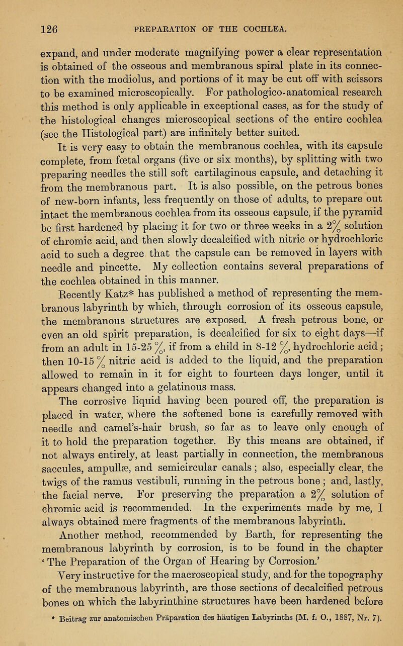 expand, and under moderate magnifying power a clear representation is obtained of the osseous and membranous spiral plate in its connec- tion with the modiolus, and portions of it may be cut off with scissors to be examined microscopically. For pathologico-anatomical research this method is only applicable in exceptional cases, as for the study of the histological changes microscopical sections of the entire cochlea (see the Histological part) are infinitely better suited. It is very easy to obtain the membranous cochlea, with its capsule complete, from foetal organs (five or six months), by splitting with two preparing needles the still soft cartilaginous capsule, and detaching it from the membranous part. It is also possible, on the petrous bonies of new-born infants, less frequently on those of adults, to prepare out intact the membranous cochlea from its osseous capsule, if the pyramid be first hardened by placing it for two or three weeks in a 2% solution of chromic acid, and then slowly decalcified with nitric or hydrochloric acid to such a degree that the capsule can be removed in layers with needle and pincette. My collection contains several preparations of the cochlea obtained in this manner. Kecently Katz* has published a method of representing the mem- branous labyrinth by which, through corrosion of its osseous capsule, the membranous structures are exposed. A fresh petrous bone, or even an old spirit preparation, is decalcified for six to eight days—if from an adult in 15-25 %, if from a child in 8-12 %, hydrochloric acid; then 10-15 V nitric acid is added to the liquid, and the preparation allowed to remain in it for eight to fourteen days longer, until it appears changed into a gelatinous mass. The corrosive liquid having been poured off, the preparation is placed in water, where the softened bone is carefully removed with needle and camel's-hair brush, so far as to leave only enough of it to hold the preparation together. By this means are obtained, if not always entirely, at least partially in connection, the membranous saccules, ampullse, and semicircular canals; also, especially clear, the twigs of the ramus vestibuli, running in the petrous bone ; and, lastly, the facial nerve. For preserving the preparation a 2% solution of chromic acid is recommended. In the experiments made by me, I always obtained mere fragments of the membranous labyrinth. Another method, recommended by Barth, for representing the membranous labyrinth by corrosion, is to be found in the chapter ' The Preparation of the Organ of Hearing by Corrosion.' Yery instructive for the macroscopical study, and. for the topography of the membranous labyrinth, are those sections of decalcified petrous bones on which the labyrinthine structures have been hardened before * Beitrag zur anatomischen Praparation des hautigen Labyrinths (M. f^ 0., 1887, Nr. 7).