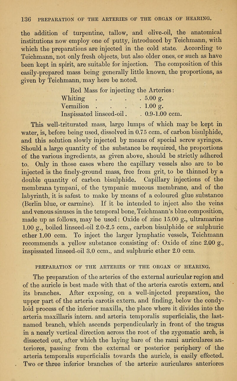 the addition of turpentine, tallow, and olive-oil, the anatomical institutions now employ one of putty, introduced by Teichmann, with which the preparations are injected in the cold state. According to Teichmann, not only fresh objects, but also older ones, or such as have been kept in spirit, are suitable for injection. The composition of this easily-prepared mass being generally little known, the proportions, as given by Teichmann, may here be noted. Red Mass for injecting the Arteries: Whiting .... 5.00 g. Yermilion .... 1.00 g. Inspissated linseed-oil. . 0.9-1.00 ccm. This well-triturated mass, large lumps of which may be kept in water, is, before being used, dissolved in 0.75 ccm. of carbon bisulphide, and this solution slowly injected by means of special screw syringes. Should a large quantity of the substance be required, the proportions of the various ingredients, as given above, should be strictly adhered to. Only in those cases where the capillary vessels also are to be injected is the finely-ground mass, free from grit, to be thinned by a double quantity of carbon bisulphide. Capillary injections of the membrana tympani, of the tympanic mucous membrane, and of the labyrinth, it is safest to make by means of a coloured glue substance (Berlin blue, or carmine). If it be intended to inject also the veins and venous sinuses in the temporal bone, Teichmann's blue composition, made up as follows, may be used: Oxide of zinc 15.00 g., ultramarine 1.00 g., boiled linseed-oil 2.0-2.5 ccm., carbon bisulphide or sulphuric ether 1.00 ccm. To inject the larger lymphatic vessels, Teichmann recommends a yellow substance consisting of: Oxide of zinc 2.00 g., inspissated linseed-oil 3.0 ccm., and sulphuric ether 2.0 ccm. PREPARATION OF THE ARTERIES OF THE ORGAN OF HEARING. The preparation of the arteries of the external auricular region and of the auricle is best made with that of the arteria carotis extern, and its branches. After exposing, on a well-injected preparation, the upper part of the arteria carotis extern, and finding, below the condy- loid process of the inferior maxilla, the place where it divides into the arteria maxillaris intern, and arteria temporalis superficialis, the last- named branch, which ascends perpendicularly in front of the tragus in a nearly vertical direction across the root of the zygomatic arch, is dissected out, after which the laying bare of the rami auriculares an- teriores, passing from the external or posterior periphery of the arteria temporalis superficialis towards the auricle, is easily effected. Two or three inferior branches of the arterise auriculares anteriores