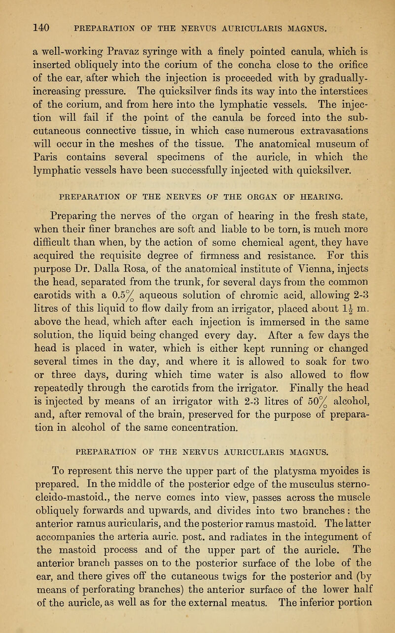 a well-working Pravaz syringe with a finely pointed canula, which is inserted obliquely into the corium of the concha close to the orifice of the ear, after which the injection is proceeded with by gradually- increasing pressure. The quicksilver finds its way into the interstices of the corium, and from here into the lymphatic vessels. The injec- tion will fail if the point of the canula be forced into the sub- cutaneous connective tissue, in which case numerous extravasations will occur in the meshes of the tissue. The anatomical museum of Paris contains several specimens of the auricle, in which the lymphatic vessels have been successfully injected with quicksilver. PREPARATION OF THE NERVES OF THE ORGAN OF HEARING. Preparing the nerves of the organ of hearing in the fresh state, when their finer branches are soft and liable to be torn, is much more difficult than when, by the action of some chemical agent, they have acquired the requisite degree of firmness and resistance. For this purpose Dr. Dalla Rosa, of the anatomical institute of Yienna, injects the head, separated from the trunk, for several days from the common carotids with a 0.5^ aqueous solution of chromic acid, allowing 2-3 litres of this liquid to flow daily from an irrigator, placed about 1| m. above the head, which after each injection is immersed in the same solution, the liquid being changed every day. After a few days the head is placed in water, which is either kept running or changed several times in the day, and where it is allowed to soak for two or three days, during which time water is also allowed to flow repeatedly through the carotids from the irrigator. Finally the head is injected by means of an irrigator with 2-3 litres of 50% alcohol, and, after removal of the brain, preserved for the purpose of prepara- tion in alcohol of the same concentration. PREPARATION OF THE NERVUS AURICULARIS MAGNUS. To represent this nerve the upper part of the platysma myoides is prepared. In the middle of the posterior edge of the musculus sterno- cleido-mastoid., the nerve comes into view, passes across the muscle obliquely forwards and upwards, and divides into two branches: the anterior ramus auricularis, and the posterior ramus mastoid. The latter accompanies the arteria auric, post, and radiates in the integument of the mastoid process and of the upper part of the auricle. The anterior branch passes on to the posterior surface of the lobe of the ear, and there gives off the cutaneous twigs for the posterior and (by means of perforating branches) the anterior surface of the lower half of the auricle, as well as for the external meatus. The inferior portion