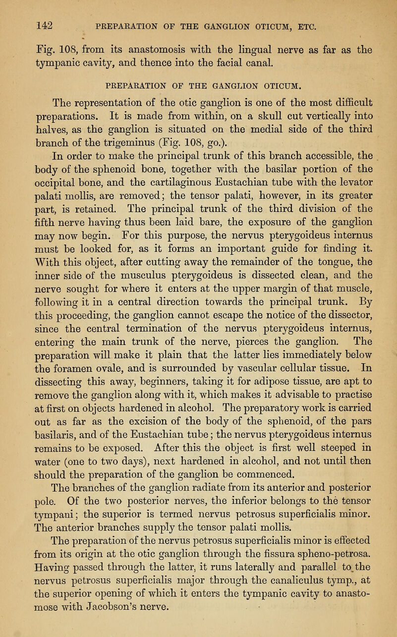 Fig. 108, from its anastomosis with the lingual nerve as far as the tympanic cavity, and thence into the facial canal. PREPARATION OF THE GANGLION OTICUM. The representation of the otic ganglion is one of the most difficult preparations. It is made from within, on a skull cut vertically into halves, as the ganglion is situated on the medial side of the third branch of the trigeminus (Fig. 108, go.). In order to make the principal trunk of this branch accessible, the body of the sphenoid bone, together with the basilar portion of the occipital bone, and the cartilaginous Eustachian tube with the levator palati mollis, are removed; the tensor palati, however, in its greater part, is retained. The principal trunk of the third division of the fifth nerve having thus been laid bare, the exposure of the ganglion may now begin. For this purpose, the nervus pterygoideus internus must be looked for, as it forms an important guide for finding it. With this object, after cutting away the remainder of the tongue, the inner side of the musculus pterygoideus is dissected clean, and the nerve sought for where it enters at the upper margin of that muscle, following it in a central direction towards the principal trunk. By this proceeding, the ganglion cannot escape the notice of the dissector, since the central termination of the nervus pterygoideus internus, entering the main trunk of the nerve, pierces the ganglion. The preparation will make it plain that the latter lies immediately below the foramen ovale, and is surrounded by vascular cellular tissue. In dissecting this away, beginners, taking it for adipose tissue, are apt to remove the ganglion along with it, which makes it advisable to practise at first on objects hardened in alcohol. The preparatory work is carried out as far as the excision of the body of the sphenoid, of the pars basilaris, and of the Eustachian tube; the nervus pterygoideus internus remains to be exposed. After this the object is first well steeped in water (one to two days), next hardened in alcohol, and not until then should the preparation of the ganglion be commenced. The branches of the ganglion radiate from its anterior and posterior pole. Of the two posterior nerves, the inferior belongs to the tensor tympani; the superior is termed nervus petrosus superficialis minor. The anterior branches supply the tensor palati mollis. The preparation of the nervus petrosus superficialis minor is effected from its origin at the otic ganglion through the fissura spheno-petrosa. Having passed through the latter, it runs laterally and parallel to_the nervus petrosus superficialis major through the canaliculus tymp., at the superior opening of which it enters the tympanic cavity to anasto- mose with Jacobson's nerve.